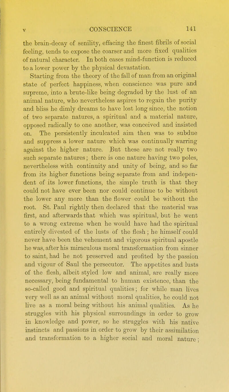 the brain-decay of senility, effacing the finest fibrils of social feeling, tends to expose the coarser and more fixed qualities of natural character. In both cases mind-function is reduced to a lower power by the physical devastation. Starting from the theory of the fall of man from an original state of perfect happiness, when conscience was pure and supreme, into a brute-like being degraded by the lust of an animal nature, who nevertheless aspires to regain the purity and bliss he dimly dreams to have lost long since, the notion of two separate natures, a spiritual and a material nature, opposed radically to one another, was conceived and insisted on. The persistently inculcated aim then was to subdue and suppress a lower nature which was continually warring against the higher nature. But these are not really two such separate natures; there is one nature having two poles, nevertheless with continuity and unity of being, and so far from its higher functions being separate from and indepen- dent of its lower functions, the simple truth is that they could not have ever been nor could continue to be without the lower any more than the flower could be without the root. St. Paul rightly then declared that the material was first, and afterwards that which was spiritual, but he went to a wrong extreme when he would have had the spiritual entirely divested of the lusts of the flesh; he himself could never have been the vehement and vigorous spiritual apostle he was, after his miraculous moral transformation from sinner to saint, had he not preserved and profited by the passion and vigour of Saul the persecutor. The appetites and lusts of the flesh, albeit styled low and animal, are really more necessary, being fundamental to human existence, than the so-called good and spiritual qualities; for while man lives very well as an animal without moral qualities, he could not live as a moral being without his animal qualities. As he struggles with his physical sun'oundings in order to grow in knowledge and power, so he struggles with his native instincts and passions in order to grow by their assimilation and transformation to a higher social and moral nature: