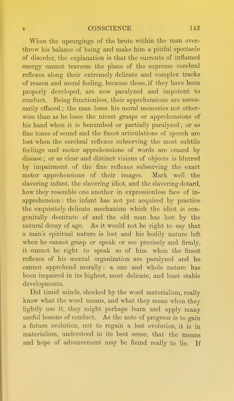 When the upsurgings of the brute within the man over- throw his balance of being and make him a pitiful spectacle of disorder, the explanation is that the currents of inflamed energy cannot traverse the plane of the supreme cerebral reflexes along their extremely delicate and complex tracks of reason and moral feeling, because these, if they have been properly developed, are now paralyzed and impotent to conduct. Being functionless, their apprehensions are neces- sarily effaced ; the man loses his moral memories not other- wise than as he loses the nicest grasps or apprehensions of his hand when it is benumbed or partially paralyzed; or as fine tones of sound and the finest articulations of speech are lost when the cerebral reflexes subserving the most subtile feelings and motor apprehensions of words are erazed by disease; or as clear and distinct visions of objects is blurred by impairment of the fine reflexes subserving the exact motor apprehensions of their images. Mark well the slavering infant, the slavering idiot, and the slavering dotard, how they resemble one another in expressionless face of in- apprehension: the infant has not yet acquired by practice the exquisitely delicate mechanism which the idiot is con- genitally destitute of and the old man has lost by the natural decay of age. As it would not be right to say that a man's spiritual nature is lost and his bodily nature left when he cannot grasp or speak or see precisely and firmly, it cannot be right to speak so of him when the finest reflexes of his mental organization are paralyzed and he cannot apprehend morally: a one and whole nature has been impaired in its highest, most delicate, and least stable developments. Did timid minds, shocked by the word materialism, really know what the word means, and what they mean when they lightly use it, they might perhaps learn and apply many useful lessons of conduct. As the note of progress is to gain a future evolution, not to regain a lost evolution, it is in materialism, understood in its best sense, that the means and hope of advancement may be found really to lie. If