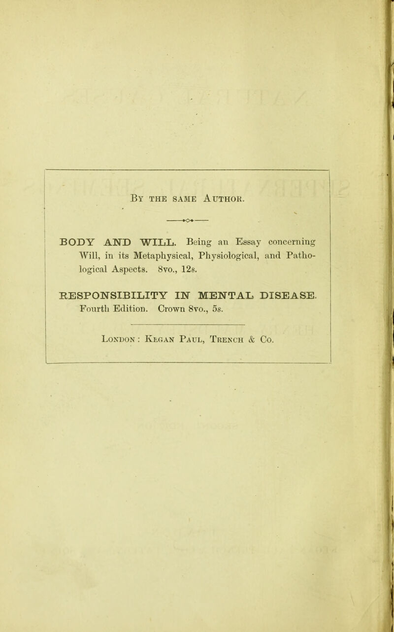 By the same Authok. BODY AND WILIj. Being an Essay concerning Will, in its Metaphysical, Physiological, and Patho- logical Aspects, 8vo., 12s. RESPONSIBILITY IN METsTTAI* DISEASE. Fourth Edition. Crown 8vo., 5s. London : Kegan Paul, Trench & Co.