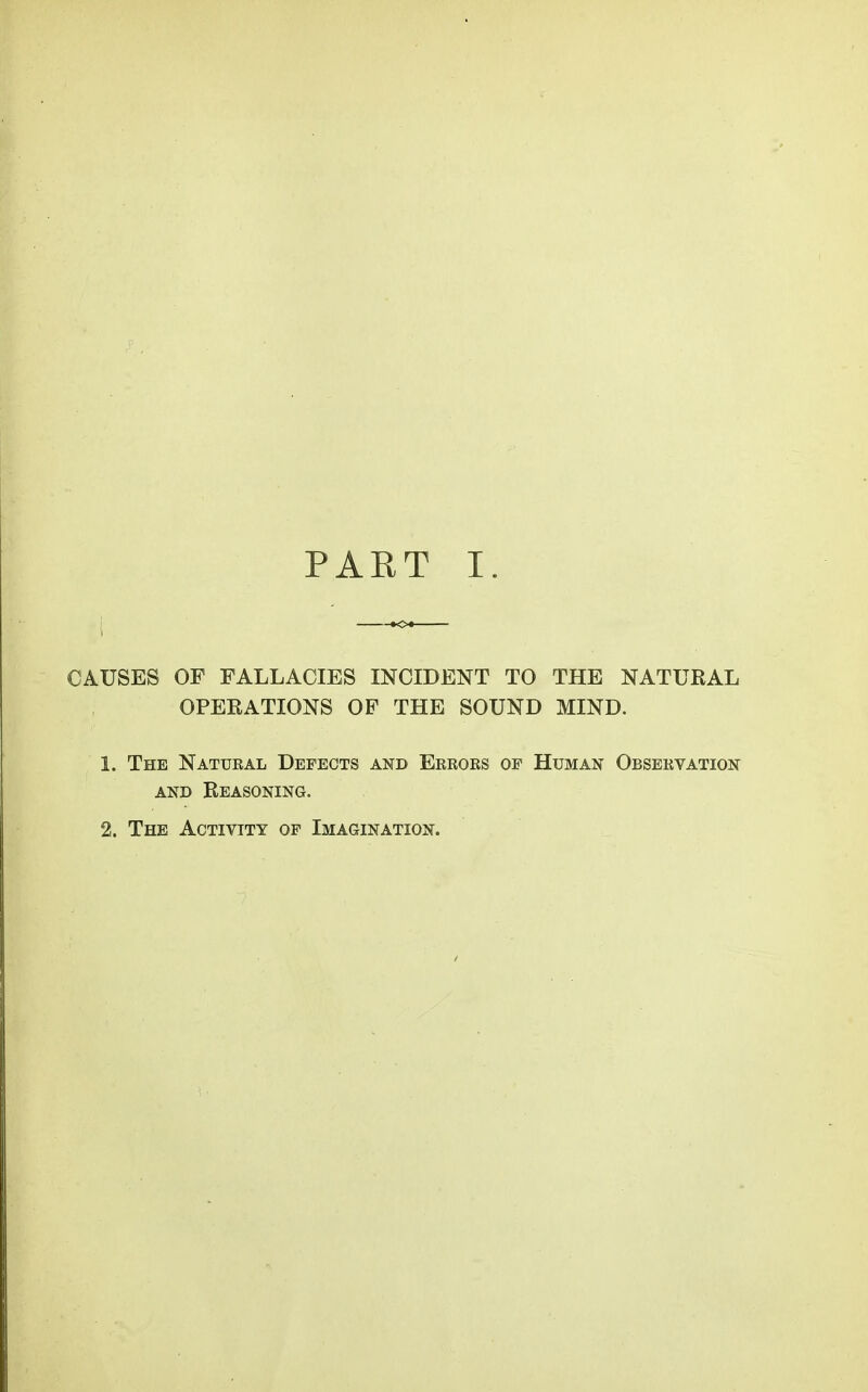 PAET I. CAUSES OF FALLACIES INCIDENT TO THE NATURAL OPERATIONS OP THE SOUND MIND. 1. The Natural Defects and Errors of Human Observation AND Reasoning. 2. The Activity of Imagination.