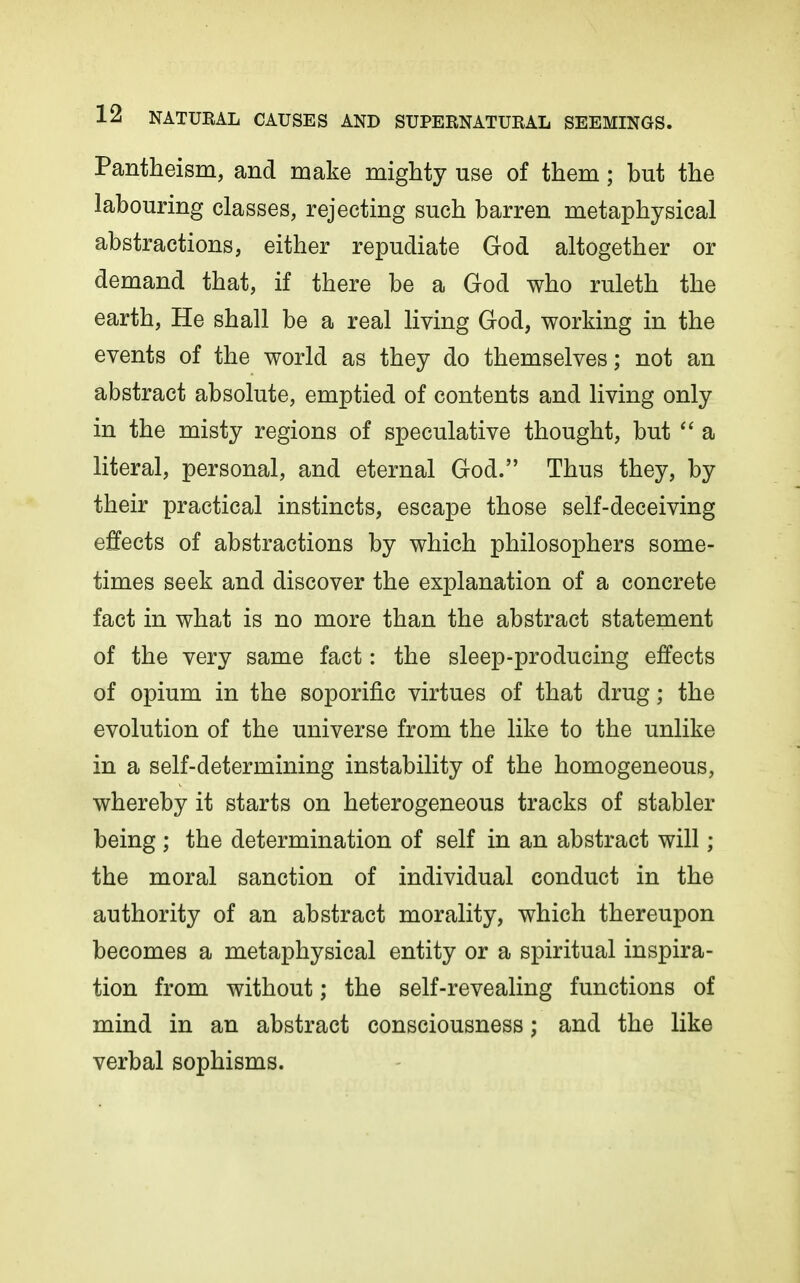 Pantheism, and make mighty use of them; but the labouring classes, rejecting such barren metaphysical abstractions, either repudiate God altogether or demand that, if there be a God who ruleth the earth. He shall be a real living God, working in the events of the world as they do themselves; not an abstract absolute, emptied of contents and living only in the misty regions of speculative thought, but  a literal, personal, and eternal God. Thus they, by their practical instincts, escape those self-deceiving effects of abstractions by which philosophers some- times seek and discover the explanation of a concrete fact in what is no more than the abstract statement of the very same fact: the sleep-producing effects of opium in the soporific virtues of that drug; the evolution of the universe from the like to the unlike in a self-determining instability of the homogeneous, whereby it starts on heterogeneous tracks of stabler being ; the determination of self in an abstract will; the moral sanction of individual conduct in the authority of an abstract morality, which thereupon becomes a metaphysical entity or a spiritual inspira- tion from without; the self-revealing functions of mind in an abstract consciousness; and the like verbal sophisms.