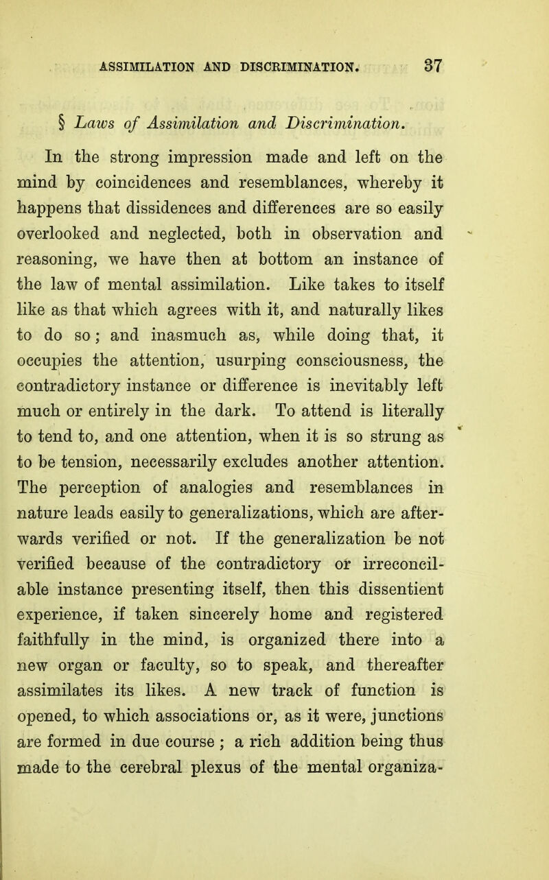 § Laws of Assimilation and Discrimination. In the strong impression made and left on the mind by coincidences and resemblances, whereby it happens that dissidences and differences are so easily overlooked and neglected, both in observation and reasoning, we have then at bottom an instance of the law of mental assimilation. Like takes to itself like as that which agrees with it, and naturally likes to do so; and inasmuch as, while doing that, it occupies the attention, usurping consciousness, the contradictory instance or difference is inevitably left much or entirely in the dark. To attend is literally to tend to, and one attention, when it is so strung as to be tension, necessarily excludes another attention. The perception of analogies and resemblances in nature leads easily to generalizations, which are after- wards verified or not. If the generalization be not verified because of the contradictory or irreconcil- able instance presenting itself, then this dissentient experience, if taken sincerely home and registered faithfully in the mind, is organized there into a new organ or faculty, so to speak, and thereafter assimilates its likes. A new track of function is opened, to which associations or, as it were, junctions are formed in due course ; a rich addition being thus made to the cerebral plexus of the mental organiza-