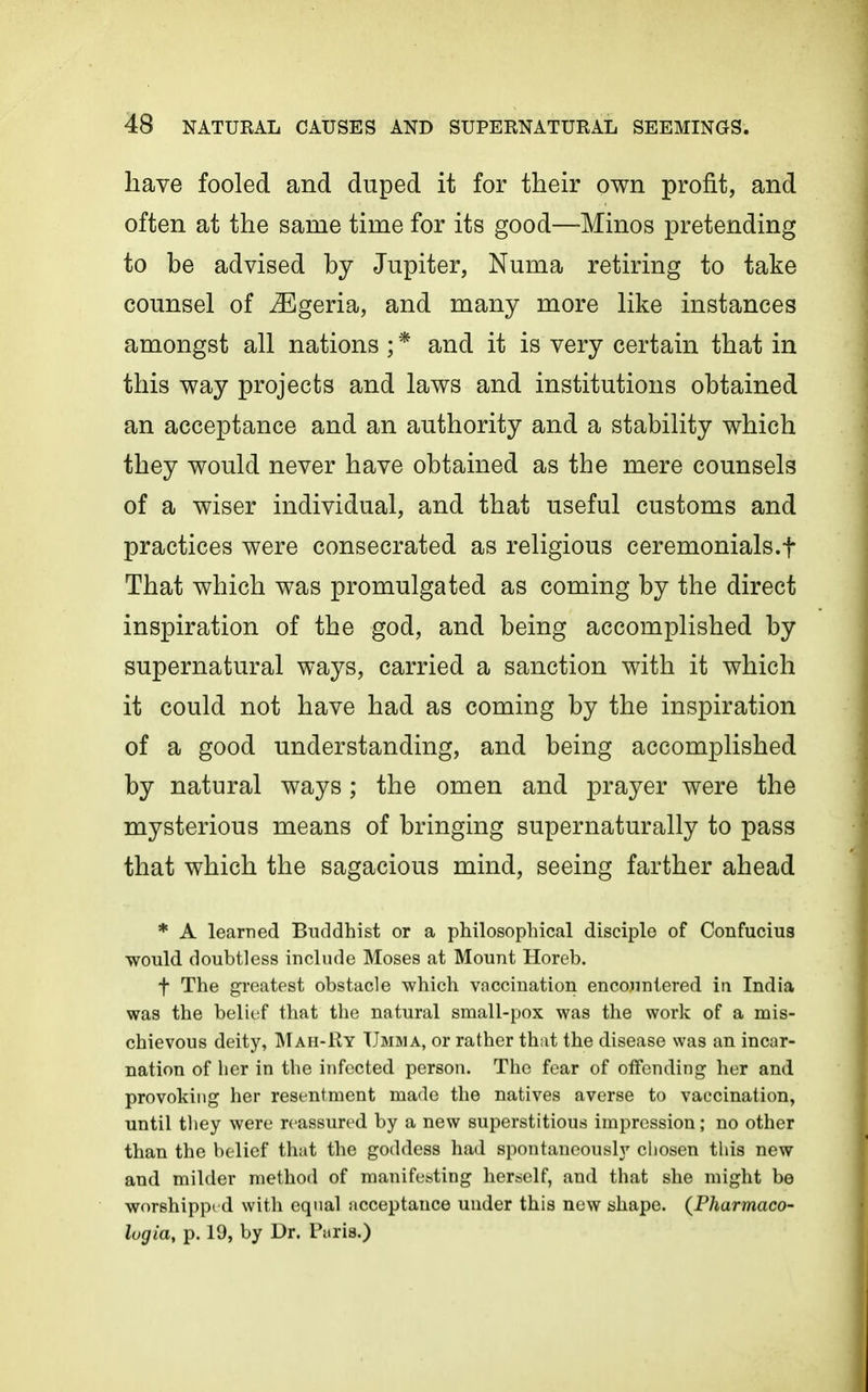 have fooled and duped it for their own profit, and often at the same time for its good—Minos pretending to be advised by Jupiter, Numa retiring to take counsel of ^Egeria, and many more like instances amongst all nations ; * and it is very certain that in this way projects and laws and institutions obtained an acceptance and an authority and a stability which they would never have obtained as the mere counsels of a wiser individual, and that useful customs and practices were consecrated as religious ceremonials.f That which was promulgated as coming by the direct inspiration of the god, and being accomplished by supernatural ways, carried a sanction with it which it could not have had as coming by the inspiration of a good understanding, and being accomplished by natural ways; the omen and prayer were the mysterious means of bringing supernaturally to pass that which the sagacious mind, seeing farther ahead * A learned Buddhist or a philosophical disciple of Confucius would doubtless include Moses at Mount Horeb. t The greatest obstacle which vaccination encojmtered in India was the belief that the natural small-pox was the work of a mis- chievous deity, Mah-Ry TJmma, or rather that the disease was an incar- nation of her in the infected person. The fear of offending her and provoking her resentment made the natives averse to vaccination, until they were reassured by a new superstitious impression; no other than the belief that the goddess had spontaneously chosen this new and milder method of manifesting herself, and that she might be worshippi d with equal acceptance under this new shape. {Pharmaco- lugia, p. 19, by Dr. Paris.)