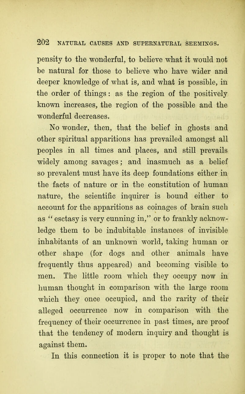 pensity to the wonderful, to believe what it would not be natural for those to believe who have wider and deeper knowledge of what is, and what is possible, in the order of things: as the region of the positively known increases, the region of the possible and the wonderful decreases. No wonder, then, that the belief in ghosts and other spiritual apparitions has prevailed amongst all peoples in all times and places, and still prevails widely among savages; and inasmuch as a belief so prevalent must have its deep foundations either in the facts of nature or in the constitution of human nature, the scientific inquirer is bound either to account for the apparitions as coinages of brain such as esctasy is very cunning in, or to frankly acknow- ledge them to be indubitable instances of invisible inhabitants of an unknown world, taking human or other shape (for dogs and other animals have frequently thus appeared) and becoming visible to men. The little room which they occupy now in human thought in comparison with the large room which they once occupied, and the rarity of their alleged occurrence now in comparison with the frequency of their occurrence in past times, are proof that the tendency of modern inquiry and thought is against them. In this connection it is proper to note that the