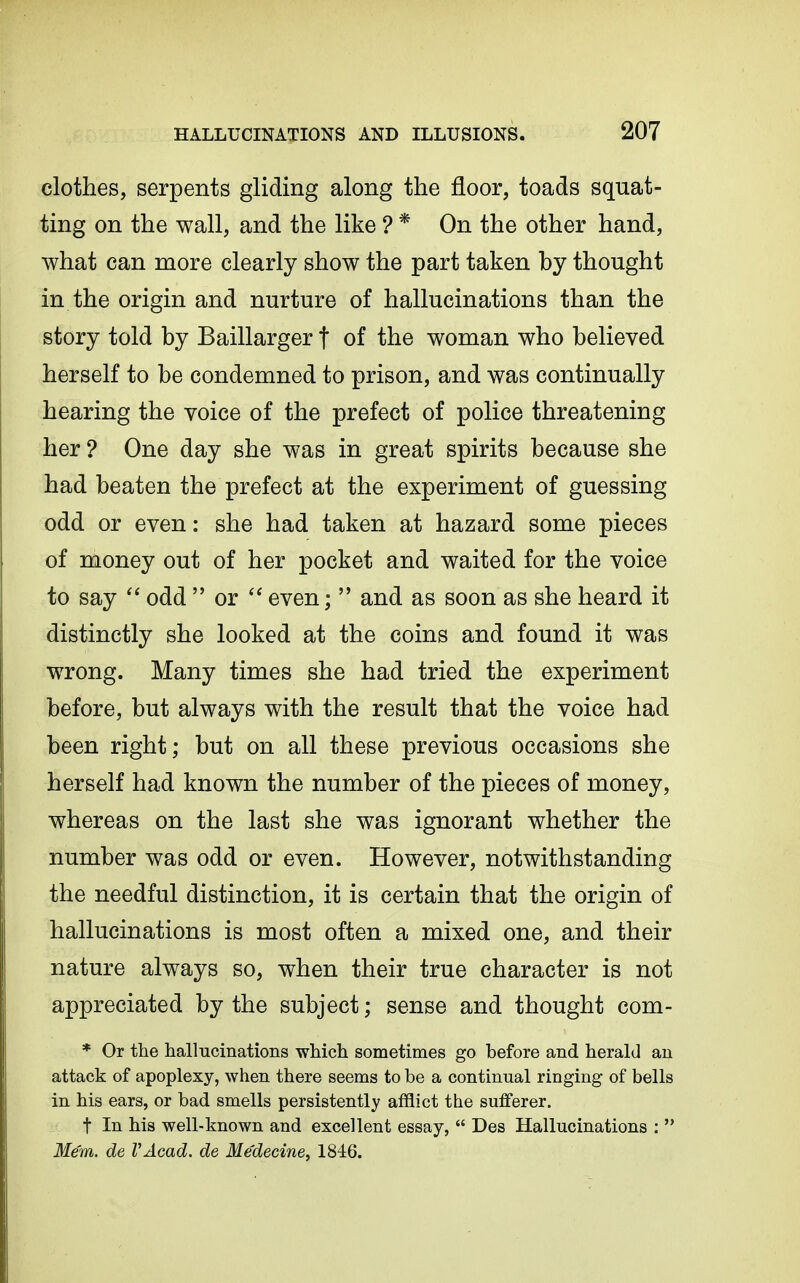 clothes, serpents gliding along the floor, toads squat- ting on the wall, and the like ? * On the other hand, what can more clearly show the part taken by thought in the origin and nurture of hallucinations than the story told by Baillarger t of the woman who believed herself to be condemned to prison, and was continually hearing the voice of the prefect of police threatening her ? One day she was in great spirits because she had beaten the prefect at the experiment of guessing odd or even: she had taken at hazard some pieces of money out of her pocket and waited for the voice to say  odd  or even;  and as soon as she heard it distinctly she looked at the coins and found it was wrong. Many times she had tried the experiment before, but always with the result that the voice had been right; but on all these previous occasions she herself had known the number of the pieces of money, whereas on the last she was ignorant whether the number was odd or even. However, notwithstanding the needful distinction, it is certain that the origin of hallucinations is most often a mixed one, and their nature always so, when their true character is not appreciated by the subject; sense and thought com- * Or the hallucinations which sometimes go before and herald an attack of apoplexy, when there seems to be a continual ringing of bells in his ears, or bad smells persistently afflict the sufferer. t In his well-known and excellent essay,  Des Hallucinations :  Mem. de VAcad. de Medecine^ 1846.