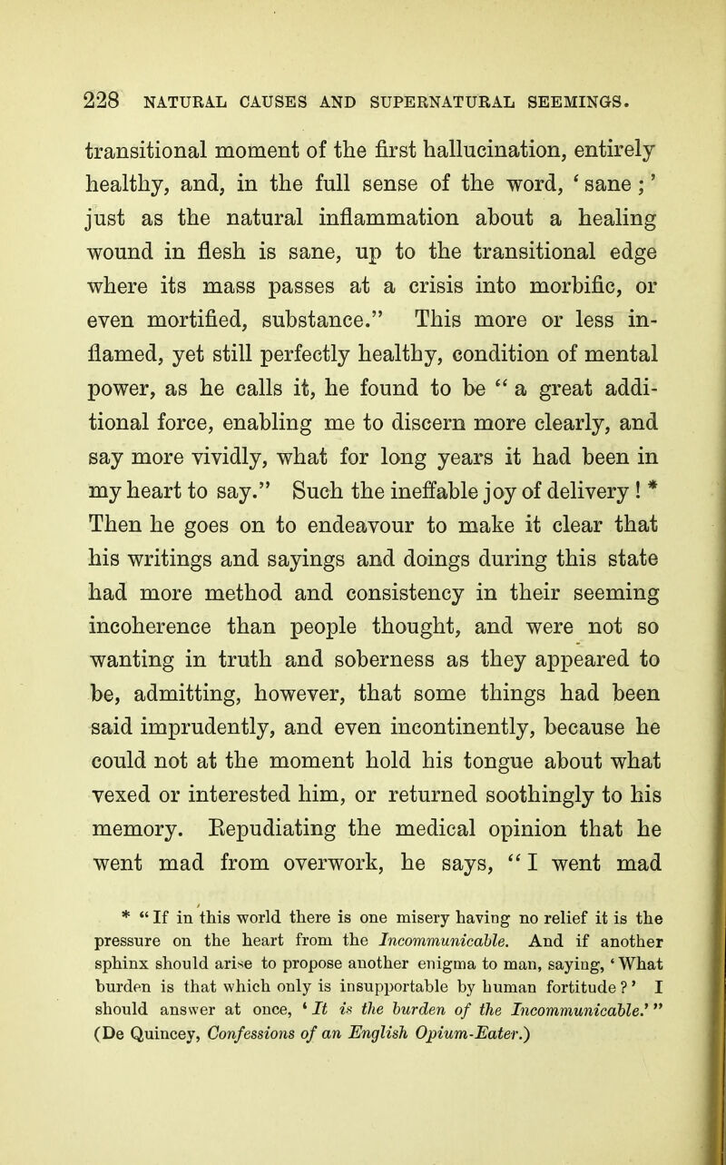 transitional moment of the first hallucination, entirely healthy, and, in the full sense of the word, * sane;' just as the natural inflammation about a healing wound in flesh is sane, up to the transitional edge where its mass passes at a crisis into morbific, or even mortified, substance. This more or less in- flamed, yet still perfectly healthy, condition of mental power, as he calls it, he found to be  a great addi- tional force, enabling me to discern more clearly, and say more vividly, what for long years it had been in my heart to say. Such the ineffable joy of delivery ! * Then he goes on to endeavour to make it clear that his writings and sayings and doings during this state had more method and consistency in their seeming incoherence than people thought, and were not so wanting in truth and soberness as they appeared to be, admitting, however, that some things had been said imprudently, and even incontinently, because he could not at the moment hold his tongue about what vexed or interested him, or returned soothingly to his memory. Eepudiating the medical opinion that he went mad from overwork, he says,  I went mad *  If in this world there is one misery having no relief it is the pressure on the heart from the Incommunicable. And if another sphinx should arise to propose another enigma to man, saying, 'What burden is that which only is insupportable by human fortitude ? ' I should answer at once, ' It is the burden of the Incommunicable.^ (De Quincey, Confessions of an English Opium-Eater.)