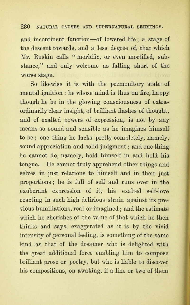 and incontinent function—of lowered life; a stage of the descent towards, and a less degree of, that which Mr. Euskin calls morbific, or even mortified, sub- stance, and only welcome as falling short of the worse stage. So likewise it is with the premonitory state of mental ignition : he whose mind is thus on fire, happy though he be in the glowing consciousness of extra- ordinarily clear insight, of brilliant flashes of thought, and of exalted powers of expression, is not by any means so sound and sensible as he imagines himself to be; one thing he lacks pretty completely, namely, sound appreciation and solid judgment; and one thing he cannot do, namely, hold himself in and hold his tongue. He cannot truly apprehend other things and selves in just relations to himself and in their just proportions ; he is full of self and runs over in the exuberant expression of it, his exalted self-love reacting in such high delirious strain against its pre- vious humiliations, real or imagined; and the estimate which he cherishes of the value of that which he then thinks and says, exaggerated as it is by the vivid intensity of .personal feeling, is something of the same kind as that of the dreamer who is delighted with the great additional force enabling him to compose brilliant prose or poetry, but who is liable to discover his compositions, on awaking, if a line or two of them