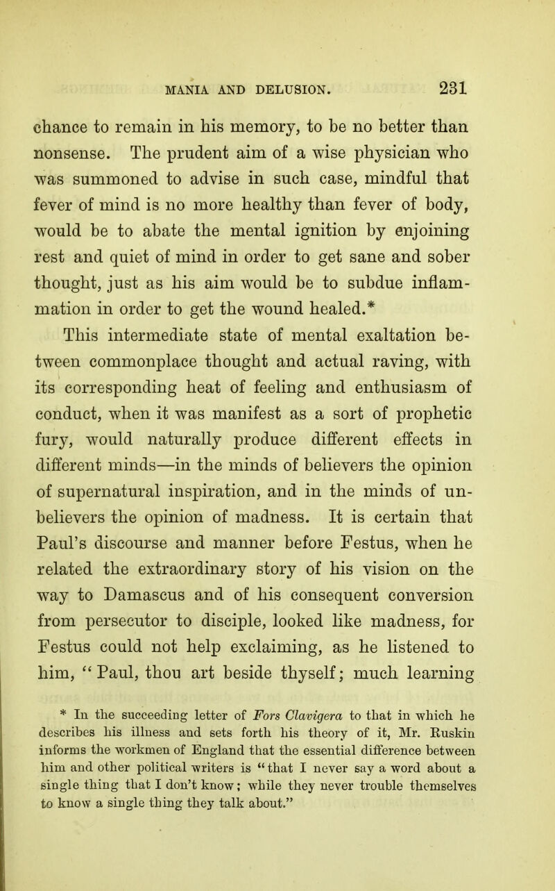 chance to remain in his memory, to be no better than nonsense. The prudent aim of a wise physician who was summoned to advise in such case, mindful that fever of mind is no more healthy than fever of body, would be to abate the mental ignition by enjoining rest and quiet of mind in order to get sane and sober thought, just as his aim would be to subdue inflam- mation in order to get the wound healed.* This intermediate state of mental exaltation be- tween commonplace thought and actual raving, with its corresponding heat of feeling and enthusiasm of conduct, when it was manifest as a sort of prophetic fury, would naturally produce different effects in different minds—in the minds of believers the opinion of supernatural inspiration, and in the minds of un- believers the opinion of madness. It is certain that Paul's discourse and manner before Festus, when he related the extraordinary story of his vision on the way to Damascus and of his consequent conversion from persecutor to disciple, looked like madness, for Festus could not help exclaiming, as he listened to him, Paul, thou art beside thyself; much learning * In the succeeding letter of Fors Clavigera to that in which he describes his illness and sets forth his theory of it, Mr. Kuskin informs the workmen of England that the essential difference between him and other political writers is  that I never say a word about a single thing that I don't know; while they never trouble themselves to know a single thing they talk about.