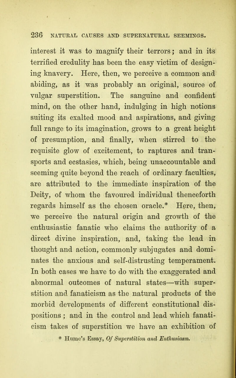 interest it was to magnify their terrors; and in its terrified credulity has been the easy victim of design- ing knavery. Here, then, we perceive a common and abiding, as it was probably an original, source of vulgar superstition. The sanguine and confident mind, on the other hand, indulging in high notions suiting its exalted mood and aspirations, and giving full range to its imagination, grows to a great height of presumption, and finally, when stirred to the requisite glow of excitement, to raptures and tran- sports and ecstasies, which, being unaccountable and seeming quite beyond the reach of ordinary faculties, are attributed to the immediate inspiration of the Deity, of whom the favoured individual thenceforth regards himself as the chosen oracle.* Here, then, we perceive the natural origin and growth of the enthusiastic fanatic who claims the authority of a direct divine inspiration, and, taking the lead in thought and action, commonly subjugates and domi- nates the anxious and self-distrusting temperament. In both cases we have to do with the exaggerated and abnormal outcomes of natural states—with super- stition and fanaticism as the natural products of the morbid developments of different constitutional dis- positions ; and in the control and lead which fanati- cism takes of superstition we have an exhibition of * Hume's Essay, Of Superstition and Enthusiasm.