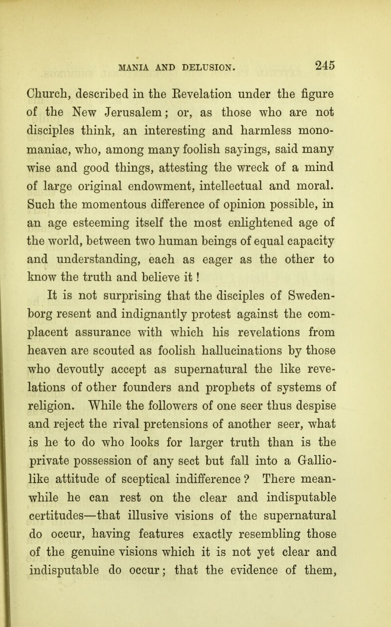 Church, described in the Eevelation under the figure of the New Jerusalem; or, as those who are not disciples think, an interesting and harmless mono- maniac, who, among many foolish sayings, said many wise and good things, attesting the wreck of a mind of large original endowment, intellectual and moral. Such the momentous difference of opinion possible, in an age esteeming itself the most enlightened age of the world, between two human beings of equal capacity and understanding, each as eager as the other to know the truth and believe it! It is not surprising that the disciples of Sweden- borg resent and indignantly protest against the com- placent assurance with which his revelations from heaven are scouted as foolish hallucinations by those who devoutly accept as supernatural the like reve- lations of other founders and prophets of systems of religion. While the followers of one seer thus despise and reject the rival pretensions of another seer, what is he to do who looks for larger truth than is the private possession of any sect but fall into a Gallio- like attitude of sceptical indifference ? There mean- while he can rest on the clear and indisputable certitudes—that illusive visions of the supernatural do occur, having features exactly resembling those of the genuine visions which it is not yet clear and indisputable do occur; that the evidence of them^