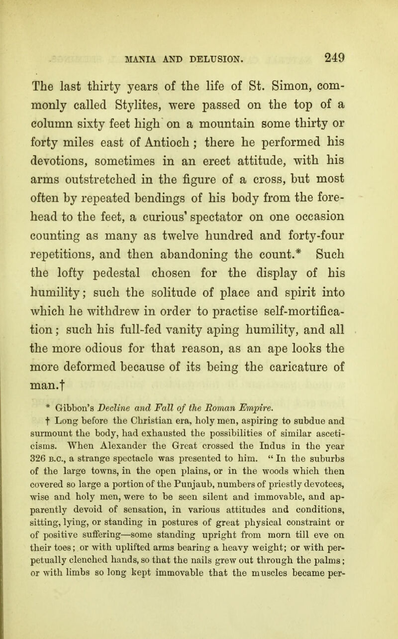 The last thirty years of the life of St. Simon, com- monly called Stylites, were passed on the top of a column sixty feet high on a mountain some thirty or forty miles east of Antioch ; there he performed his devotions, sometimes in an erect attitude, with his arms outstretched in the figure of a cross, but most often by repeated bendings of his body from the fore- head to the feet, a curious* spectator on one occasion counting as many as twelve hundred and forty-four repetitions, and then abandoning the count.* Such the lofty pedestal chosen for the display of his humility; such the solitude of place and spirit into which he withdrew in order to practise self-mortifica- tion ; such his full-fed vanity aping humility, and all the more odious for that reason, as an ape looks the more deformed because of its being the caricature of man.t * Gibbon's Decline and Fall of the Roman Empire. t Long before the Christian era, holy men, aspiring to subdue and surmount the body, had exhausted the possibilities of similar asceti- cisms. When Alexander the Great crossed the Indus in the year 326 B.C., a strange spectacle was presented to him.  In the suburbs of the large towns, in the open plains, or in the woods which then covered so large a portion of the Punjaub, numbers of priestly devotees, wise and holy men, were to be seen silent and immovable, and ap- parently devoid of sensation, in various attitudes and conditions, sitting, lying, or standing in postures of great physical constraint or of positive suffering—some standing upright from morn till eve on their toes; or with uplifted arms bearing a heavy weight; or with per- petually clenched hands, so that the nails grew out through the palms; or with limbs so long kept immovable that the muscles became per-