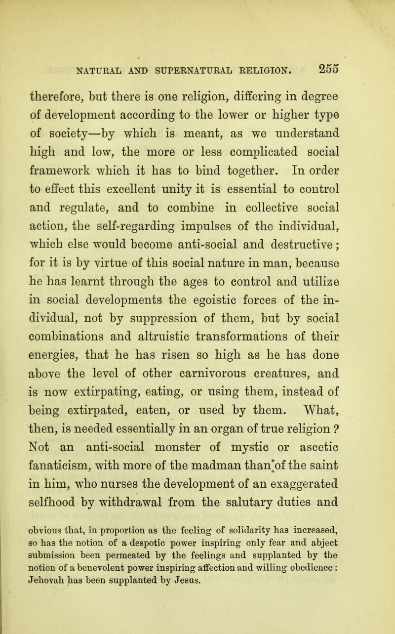 therefore, but there is one religion, differing in degree of development according to the lower or higher type of society—by which is meant, as we miderstand high and low, the more or less complicated social framework which it has to bind together. In order to effect this excellent unity it is essential to control and regulate, and to combine in collective social action, the self-regarding impulses of the individual, which else would become anti-social and destructive ; for it is by virtue of this social nature in man, because he has learnt through the ages to control and utilize in social developments the egoistic forces of the in- dividual, not by suppression of them, but by social combinations and altruistic transformations of their energies, that he has risen so high as he has done above the level of other carnivorous creatures, and is now extirpating, eating, or using them, instead of being extirpated, eaten, or used by them. What, then, is needed essentially in an organ of true religion ? Not an anti-social monster of mystic or ascetic fanaticism, with more of the madman than'of the saint in him, who nurses the development of an exaggerated selfhood by withdrawal from the salutary duties and obvious that, in proportion as the feeling of solidarity has increased, so has the notion of a despotic power inspiring only fear and abject submission been permeated by the feelings and supplanted by the notion of a benevolent power inspiring affection and willing obedience : Jehovah has been supplanted by Jesus.