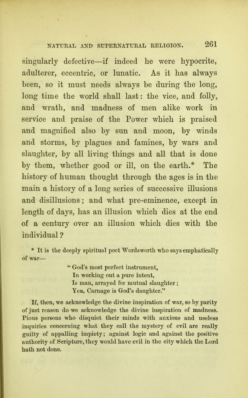 singularly defective—if indeed he were hypocrite, adulterer, eccentric, or lunatic. As it has always been, so it must needs always be during the long, long time the world shall last: the vice, and folly, and wrath, and madness of men alike work in service and praise of the Power which is praised and magnified also by sun and moon, by winds and storms, by plagues and famines, by wars and slaughter, by all living things and all that is done by them, whether good or ill, on the earth.* The history of human thought through the ages is in the main a history of a long series of successive illusions and disillusions; and what pre-eminence, except in length of days, has an illusion which dies at the end of a century over an illusion which dies with the individual ? * It is the deeply spiritual poet Wordsworth who says emphatically of war— God's most perfect instrument, In working out a pure intent, Is man, arrayed for mutual slaughter; Yea, Carnage is God's daughter. If, then, we acknowledge the divine inspiration of war, so by parity of just reason do we acknowledge the divine inspiration of madness. Pious persons who disquiet their minds with anxious and useless inquiries concerning what they call the mystery of evil are really guilty of appalling impiety; against logic and against the positive authority of Scripture, they would have evil in the city which the Lord hath not done.