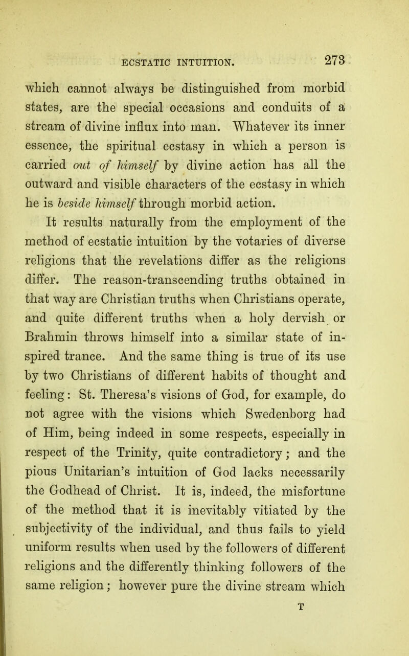 which cannot always be distinguished from morbid states, are the special occasions and conduits of a stream of divine influx into man. Whatever its inner essence, the spiritual ecstasy in which a person is carried oiU of himself by divine action has all the outward and visible characters of the ecstasy in which he is beside himself through morbid action. It results naturally from the employment of the method of ecstatic intuition by the votaries of diverse religions that the revelations differ as the religions differ. The reason-transcending truths obtained in that way are Christian truths when Christians operate, and quite different truths when a holy dervish or Brahmin throws himself into a similar state of in- spired trance. And the same thing is true of its use by two Christians of different habits of thought and feeling: St. Theresa's visions of God, for example, do not agree with the visions which Swedenborg had of Him, being indeed in some respects, especially in respect of the Trinity, quite contradictory; and the pious Unitarian's intuition of God lacks necessarily the Godhead of Christ. It is, indeed, the misfortune of the method that it is inevitably vitiated by the subjectivity of the individual, and thus fails to yield uniform results when used by the followers of different religions and the differently thinking followers of the same religion; however pure the divine stream which T