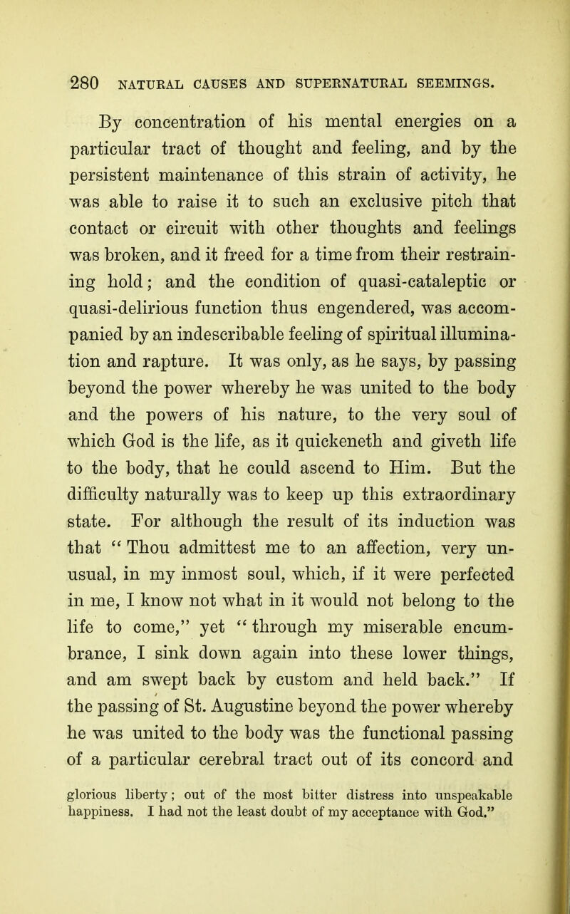 By concentration of his mental energies on a particular tract of thought and feeling, and by the persistent maintenance of this strain of activity, he was able to raise it to such an exclusive pitch that contact or circuit with other thoughts and feelings was broken, and it freed for a time from their restrain- ing hold; and the condition of quasi-cataleptic or quasi-delirious function thus engendered, was accom- panied by an indescribable feeling of spiritual illumina- tion and rapture. It was only, as he says, by passing beyond the power whereby he was united to the body and the powers of his nature, to the very soul of w^hich God is the life, as it quickeneth and giveth life to the body, that he could ascend to Him. But the difficulty naturally was to keep up this extraordinary state. For although the result of its induction was that Thou admittest me to an affection, very un- usual, in my inmost soul, which, if it were perfected in me, I know not what in it would not belong to the life to come, yet  through my miserable encum- brance, I sink down again into these lower things, and am swept back by custom and held back. If the passing of St. Augustine beyond the power whereby he was united to the body was the functional passing of a particular cerebral tract out of its concord and glorious liberty; out of the most bitter distress into unspeakable happiness. I had not the least doubt of my acceptance with God.