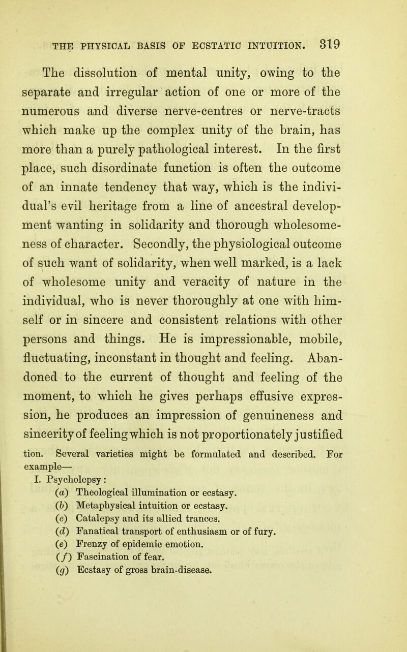 The dissolution of mental unity, owing to the separate and irregular action of one or more of the numerous and diverse nerve-centres or nerve-tracts which make up the complex unity of the brain, has more than a purely pathological interest. In the first place, such disordinate function is often the outcome of an innate tendency that way, which is the indivi- dual's evil heritage from a line of ancestral develop- ment wanting in solidarity and thorough wholesome- ness of character. Secondly, the physiological outcome of such want of solidarity, when well marked, is a lack of wholesome unity and veracity of nature in the individual, who is never thoroughly at one with him- self or in sincere and consistent relations with other persons and things. He is impressionable, mobile, fluctuating, inconstant in thought and feeling. Aban- doned to the current of thought and feeling of the moment, to which he gives perhaps effusive expres- sion, he produces an impression of genuineness and sincerity of feeling which is not proportionately justified tion. Several varieties might be formulated and described. For example— L Psycholepsy: (a) Theological illumination or ecstasy. (&) Metaphysical intuition or ecstasy. (c) Catalepsy and its allied trances. (^d) Fanatical transport of enthusiasm or of fury. (e) Frenzy of epidemic emotion. (/) Fascination of fear. (g) Ecstasy of gross brain-disease.