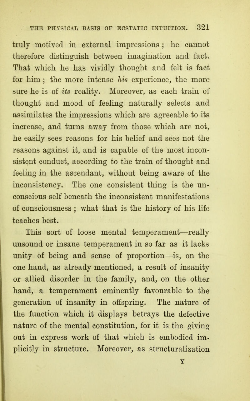 truly motived in external impressions ; he cannot therefore distinguish between imagination and fact. That which he has vividly thought and felt is fact for him; the more intense his experience, the more sure he is of its reality. Moreover, as each train of thought and mood of feeling naturally selects and assimilates the impressions which are agreeable to its increase, and turns away from those which are not, he easily sees reasons for his belief and sees not the reasons against it, and is capable of the most incon- sistent conduct, according to the train of thought and feeling in the ascendant, without being aware of the inconsistency. The one consistent thing is the un- conscious self beneath the inconsistent manifestations of consciousness; what that is the history of his life teaches best. This sort of loose mental temperament—really unsound or insane temperament in so far as it lacks unity of being and sense of proportion—is, on the one hand, as already mentioned, a result of insanity or allied disorder in the family, and, on the other hand, a temperament eminently favourable to the generation of insanity in offspring. The nature of the function which it displays betrays the defective nature of the mental constitution, for it is the giving out in express work of that which is embodied im- plicitly in structure. Moreover, as structuralization T