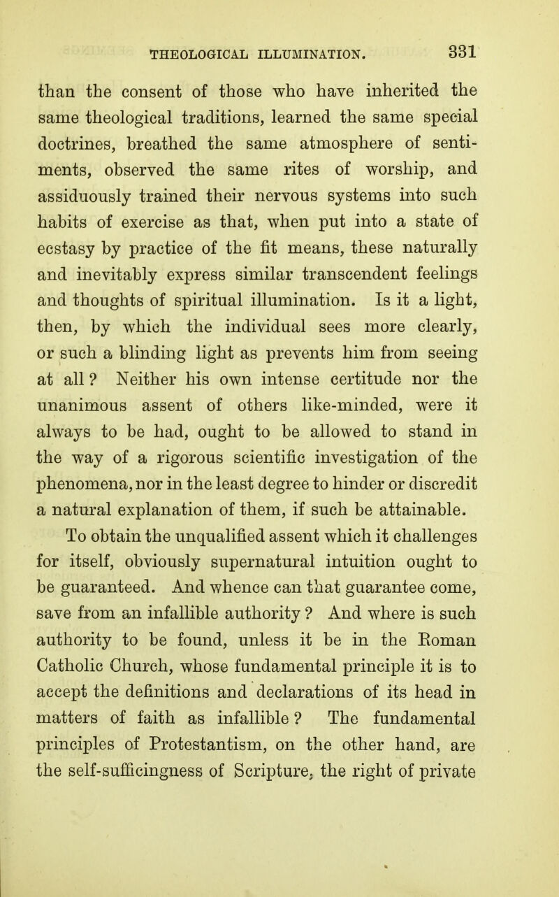 than the consent of those who have inherited the same theological traditions, learned the same special doctrines, breathed the same atmosphere of senti- ments, observed the same rites of worship, and assiduously trained their nervous systems into such habits of exercise as that, when put into a state of ecstasy by practice of the fit means, these naturally and inevitably express similar transcendent feelings and thoughts of spiritual illumination. Is it a light, then, by which the individual sees more clearly, or such a blinding light as prevents him from seeing at all ? Neither his own intense certitude nor the unanimous assent of others like-minded, were it always to be had, ought to be allowed to stand in the way of a rigorous scientific investigation of the phenomena, nor in the least degree to hinder or discredit a natural explanation of them, if such be attainable. To obtain the unqualified assent which it challenges for itself, obviously supernatural intuition ought to be guaranteed. And whence can that guarantee come, save from an infallible authority ? And where is such authority to be found, unless it be in the Eoman Catholic Church, whose fundamental principle it is to accept the definitions and declarations of its head in matters of faith as infallible ? The fundamental principles of Protestantism, on the other hand, are the self-sufficingness of Scripture, the right of private