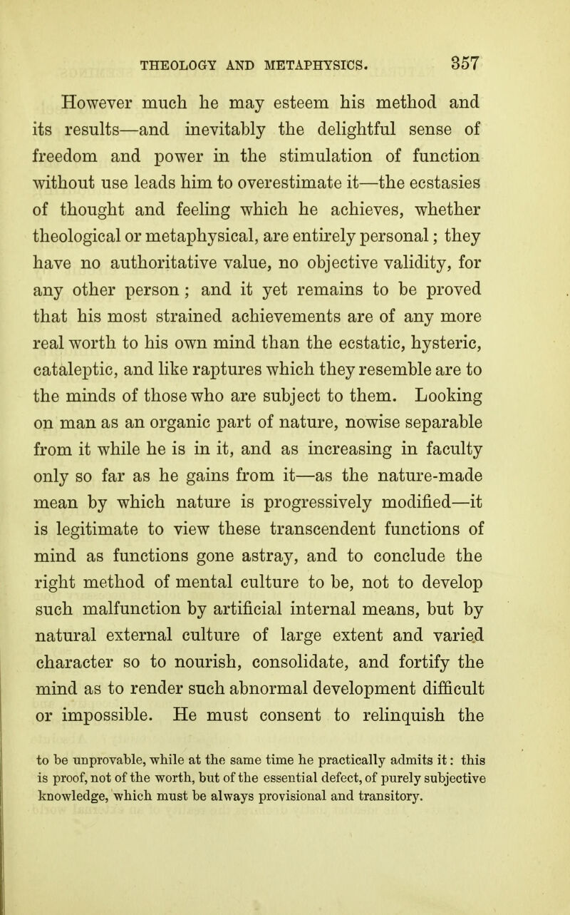 However much he may esteem his method and its results—and inevitably the delightful sense of freedom and power in the stimulation of function without use leads him to overestimate it—the ecstasies of thought and feeling which he achieves, whether theological or metaphysical, are entirely personal; they have no authoritative value, no objective validity, for any other person; and it yet remains to be proved that his most strained achievements are of any more real worth to his own mind than the ecstatic, hysteric, cataleptic, and like raptures which they resemble are to the minds of those who are subject to them. Looking on man as an organic part of nature, nowise separable from it while he is in it, and as increasing in faculty only so far as he gains from it—as the nature-made mean by which nature is progressively modified—it is legitimate to view these transcendent functions of mind as functions gone astray, and to conclude the right method of mental culture to be, not to develop such malfunction by artificial internal means, but by natural external culture of large extent and varied character so to nourish, consolidate, and fortify the mind as to render such abnormal development difficult or impossible. He must consent to relinquish the to be unprovable, while at the same time he practically admits it: this is proof, not of the worth, but of the essential defect, of purely subjective knowledge, which must be always provisional and transitory.