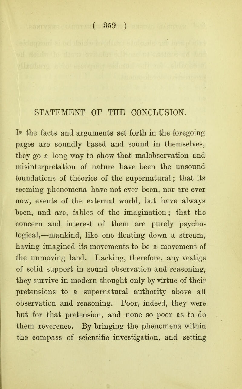 STATEMENT OF THE CONCLUSION. If the facts and arguments set forth in the foregoing pages are soundly based and sound in themselves, they go a long way to show that malobservation and misinterpretation of nature have been the unsound foundations of theories of the supernatural; that its seeming phenomena have not ever been, nor are ever now, events of the external world, but have always been, and are, fables of the imagination; that the concern and interest of them are purely psycho- logical,—mankind, like one floating down a stream, having imagined its movements to be a movement of the unmoving land. Lacking, therefore, any vestige of solid support in sound observation and reasoning, they survive in modern thought only by virtue of their pretensions to a supernatural authority above all observation and reasoning. Poor, indeed, they were but for that pretension, and none so poor as to do them reverence. By bringing the phenomena within the compass of scientific investigation, and setting