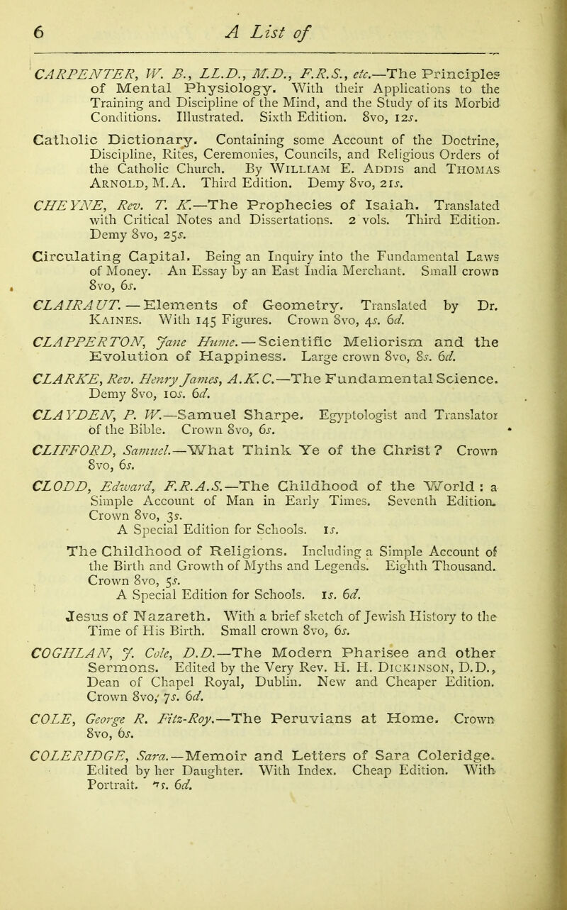 'CARPENTER, W. B., LL.D., M.B., i^.7?.6-., ^/r.—The Principle? of Mental Physiology. With their Applications to the Training and Discipline of the Mind, and the Study of its Morbid Conditions. Illustrated. Sixth Edition. 8vo, I2s. Catholic Dictionary. Containing some Account of the Doctrine, Discipline, Rites, Ceremonies, Councils, and Religious Orders of the Catholic Church. By WiLLtAM E. Addis and Thomas Arnold, M.A. Third Edition. Demy 8vo, 2is. CHEYNE, Rev. T. A'—The Prophecies of Isaiah. Translated with Critical Notes and Dissertations. 2 vols. Third Edition, Demy 8vo, 2^s. Circulating Capital. Being an Inquiry into the Fundamental Laws of Money. An Essay by an East India Merchant. Small crown 8vo, 6s. CLAIRA C/T.—Klemenls of Geometry. Translated by Dr. Kaines. With 145 Figures. Crown 8vo, 4s. 6d. CLAPPER TOA^, Jane ^z^w^. — Scientific Meliorism and the Evolution of Happiness. Large crown 8vo, Zs. 6d. CLARKE, Rev. Henry James, A.K.C.—The Fundamental Science. Demy 8vo, \os. 6d. CLAYDEN, P. Samuel Sharpe. Egyptologist and Translator of the Bible. Crown 8vo, 6s. CLIFFORD, Sa7mtel~-'W\i2iX Think Ye of the Christ ? Crown 8vo, 6s. CLODD, Edward, F.R.A.S.—rhe Childhood of the World : a Simple Account of Man in Early Times. Seventh Edition. Crown Svo, 3 s. A Special Edition for Schools, is. The Childhood of Religions. Including a Simple Account oi the Birth and Growth of Myths and Legends. Eighth Thousand. Crown Svo, 5^. A Special Edition for Schools, is. 6d. Jesus of Nazareth. With a brief sketch of Jewish History to the Time of His Birth. Small crown 8vo, 6s. COGHLAN, y. Cole, Z>.Z>.—The Modern Pharisee and other Sermons. Edited by the Very Rev. H. H. Dickinson, D.D., Dean of Chapel Royal, Dublin. New and Cheaper Edition. Crown 8vo,' 7>r. 6d. COLE, George R. Fiiz-Roy.—HYiQ Peruvians at Home. Crown 8vo, bs. COLERIDGE, Sara.—yieraoiv and Letters of Sara Coleridge. Edited by her Daughter. With Index. Cheap Edition. With Portrait. 6d.