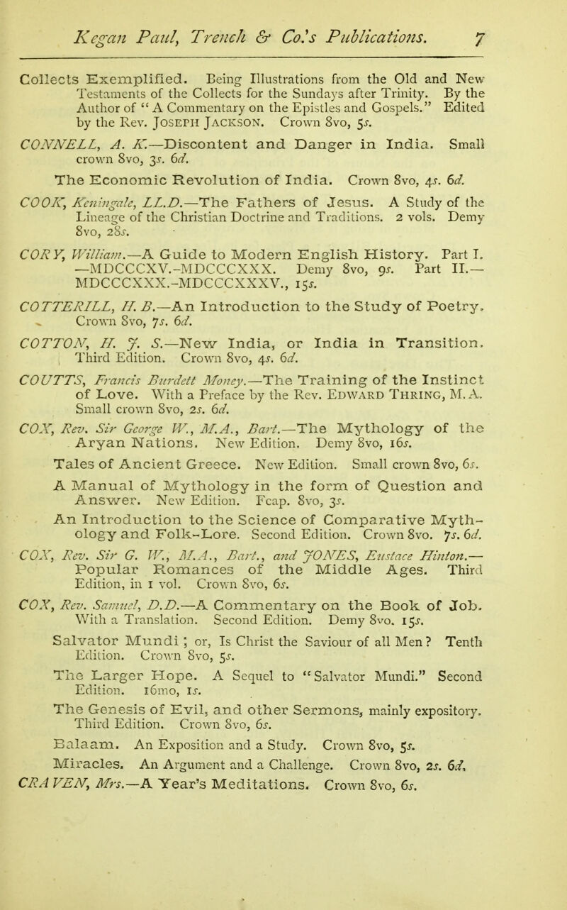 Collects Exemplified. Being Illustrations from the Old and New Testaments of the Collects for the Sundays after Trinity. By the Author of  A Commentary on the Epistles and Gospels. Edited by the Rev. Joseph Jackson. Crown 8vo, 5^. COJVNELL, A. A'—Discontent and Danger in India. Small crown 8vo, 3-r. 6d. The Economic Revolution of India. Crown 8vo, 4^-. 6d. COOK, KeningaU, LL.D—Fathers of Jesus. A Study of the Lineage of the Christian Doctrine and Traditions. 2 vols. Demy 8vo, 28-r. CORY, William.—K Guide to Modern English History. Part T. —MDCCCXV.-MDCCCXXX. Demy 8vo, 9^. Part II.— MDCCCXXX.-MDCCCXXXV., 15^. COTTERILL, IL B.—An Introduction to the Study of Poetry, Crown Svo, Js. 6cl. COTTON, H. J. 6.—New India, or India in Transition. Third Edition. Crown Svo, 4^. dd. COUTTS, Fi-ancis Bitrdett Money.—Training of the Instinct of Love. With a Preface by the Rev. Edward Thring, M. A. Small crown 8vo, 2.s, 6d. COX, Rev. Sir George W., AT.A., Barl.—The Mythology of the Aryan Nations. New Edition. Demy 8vo, i6j-. Tales of Ancient Greece. New Edition. Small crown Svo, 6s. A Manual of Mythology in the form of Question and Answer. New Edition. Fcap. Svo, An Introduction to the Science of Comparative Myth- ology and Folk-Lore. Second Edition. Crown Svo. ys. 6d. COX, Rev. Sir G. JV., Jl/.A., Bart., and JONES, Eustace Hinion.— Popular Romances of the Middle Ages. Third Edition, in i vol. Crovrn Svo, 6s. COX, Rev. Samtccl, B.D.—K Commentary on the Book of Job. With a Translation. Second Edition. Demy Svo. 15^. Salvator Mundi or, Is Christ the Saviour of all Men? Tenth Edition. Crown Svo, 5^. The Larger Hope. A Sequel to Salvator Mundi. Second Edition. i6mo, is. The Genesis of Evil, and other Sermons, mainly expository. Third Edition. Crown Svo, 6s. Balaam. An Exposition and a Study. Crown Svo, p. Miracles. An Argument and a Challenge. Crown Svo, 2s. 6d, CRA VEN, Mrs.~K Year's Meditations. Crown Svo, 6s.