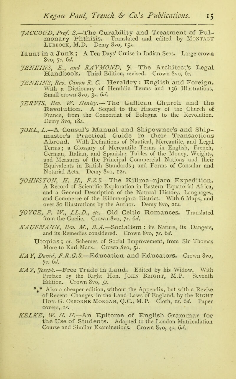 JACCOUD, Prof. 5.—The Curability and Treatment of Pul- monary Phthisis. Translated and edited by Montagu Lubbock, M.D. Demy 8vo, 15J. Jaunt in a Junk ; A Ten Days' Cruise in Indian Seas. Large crmvn 8vo, 7J. dd. JENKINS, E., and RAYMOND, y.—The Architect's Legal Handbook. Third Edition, revised. Crown Svo, 6j-. JENKINS, Rev. Canon R. C—Heraldry : English and Foreign. With a Dictionary of Heraldic Terms and 156 Illustrations. Small crown Svo, 3^'. 6d. JERVIS, Rev. W. Henley. —TYiQ Galilean Church and the Revolution. A Sequel to the History of the Church of France, from the Concordat of Bologna to the Revolution. Demy 8vo, iSi. JOEL, L.—A Consul's Manual and Shipowner's and Ship- master's Practical Guide in their Transactions Abroad. With Definitions of Nautical, Mercantile, and Legal Terms; a Glossary of Mercantile Terms in English, French, German, Italian, and Spanish ; Tables of the Money, Weights, and Measures of the Principal Commercial Nations and their Equivalents in British Standards; and Forms of Consular and Notarial Acts. Demy Svo, I2J. JOHNSTON, H. H, E.Z.S.—i:\\e Kilima-njaro Expedition. A Record of Scientific Exploration in Eastern Equatorial Afiica, and a General Description of the Natural History, Languages, and Commerce of the Kilima-njaro District. With 6 Maps, and over So Illustrations by the Author. Demy Svo, 2\s. JOYCE, P. W., LL.D., Old Celtic Romances. Translated from the Gaelic. Crown Svo, Js. 6d. KAUFMANN, Rev. M., ^..4.—Socialism : its Nature, its Dangers, and its Remedies considered. Crown Svo, ^s. 6d. Utopias ; or. Schemes of Social Improvement, from Sir Thomas More to Karl Marx. Crown Svo, 5J-. KAY, David, F.R.G.S.—Education and Educators. Crown Svo, ys. 6d. KAY, Joseph.—Yree Trade in Land. Edited by his Widov/. With Preface by the Right Hon. John Bright, M.P. Seventh Edition. Crown Svo, ^s. Also a cheaper edition, without the Appendix, but with a Revise of Recent Changes in the Land Laws of England, by the Right HoN.G. Osborne Morgan, Q.C., M.P. Cloth, is. 6d. Paper covers, is. KELKE, W. H. //.—An Epitome of English Grammar for the Use of Students. Adapted to the London Matriculation Course and Similar Examinations. Crown Svo, 4^. 6d.