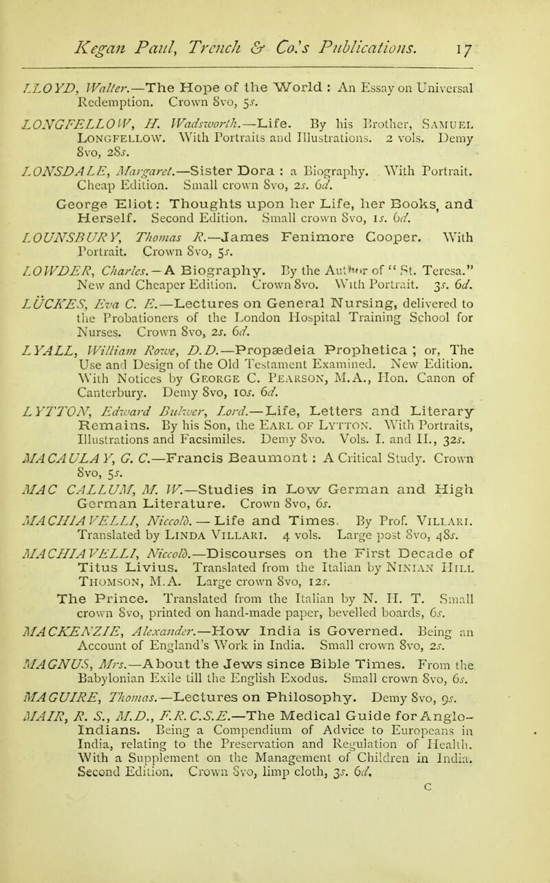 LLOYD, JVa//er.—i:h.e Hope of the World : An Essay on Universal Redemption. Crown Svo, 5^-. LONGFELLOIV, II. Wadsiuorth.—IAiQ. By his Erotlier, Samuel Longfellow. With Portraits and Illustrations. 2 vols. Demy Svo, 2S^. LONSDALE, J/rr-^^rt'/.—Sister Dora : a Biography. \Yith Portrait. Cheap Edition. Small crown Svo, 2.s. Gd. George Eliot: Thoughts upon her Life, her Books, and Herself. Second Edition. Small crown Svo, is. Gd. LOUNSBURY, Thomas 7?.—James Fenimore Cooper. With Portrait. Crown Svo, ^s. LOWDER, Charles.-K Biography. By the Au'J*r of  St. Teresa. New and Cheaper Edition. Crown Svo. With Portrait. 3.C Gd. LUCRES, Eva C. E.—Lectures on General Nursing, delivered to the Probationers of the London Plospital Training School for Nurses. Crown Svo, 2s. Gd. LYALL, William Rozue, D.D.—Propaedeia Prophetica or, The Use and Design of the Old Testament Examined. New Edition. With Notices by George C. Pearson, M.A., Hon. Canon of Canterbury. Demy Svo, loj-. Gd. LYTTOiV, Ed7vard Bukvcr, Lord.—'Lite, Letters and Literary Remains. By his Son, the Earl of Lytton. With Portraits, Illustrations and Facsimiles. Demy Svo. Vols. 1. and II., 32^-. MACAULA Y, G. C—Francis Beaumont ; A Critical Study. Crown Svo, 5^. MAC CAELUM, M. Studies in Low German and High German Literature. Crown Svo, Gs. MACHIAVELLL, Niccolo.--\AiQ and Times. By Prof. Villari. Translated by Linda Villarl 4 vols. Large post Svo, d^%s. MACHIAVELLI, Niccolo.—Discourses on the First Decade of Titus Livius. Translated from the Italian by Ninlvn Hill Thomson, M.A. Large crown Svo, \2s. The Prince. Translated from the Italian by N. H. T. Small crovvn Svo, printed on hand-made paper, bevelled boards, Gs. MACKENZIE, Alexander.—How India is Governed. Being an Account of England's Work in India. Small crown Svo, 2s. MAGNUS, J/rj,—About the Jews since Bible Times. From the Babylonian Exile till the English Exodus. Small crown Svo, Gs. MAGUIRE, Thomas.—Lectures on Philosophy. Demy Svo, 9^. MAIR, R. S., M.D., F.R.C.S.E.—T\vQ Medical Guide for Anglo- Indians. Being a Compendium of Advice to Europeans in India, relating to the Preservation and Regulation of Health. With a Supplement on the Management of Children in India. Second Edition. Crown Svo, limp cloth, 3jr. Gd, c