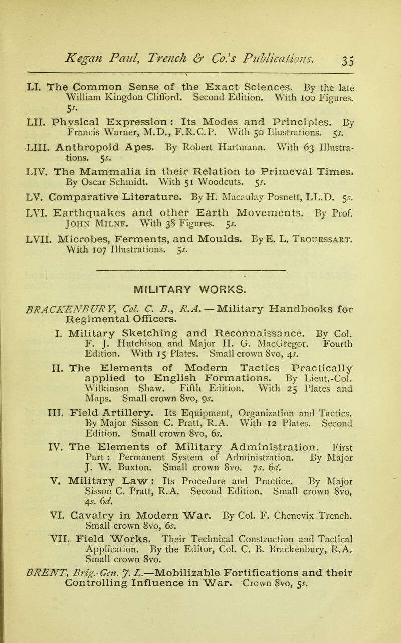 LI. The Common Sense of the Kxact Sciences. By the late William Kingdon Clifford. Second Edition. With loo Figures. LII. Physical Expression : Its Modes and Principles. By Francis Warner, M.D., F.R.C.P. With 50 Illustrations. $s. LIII. Anthropoid Apes. By Robert Hartmann. With 63 Illustra- tions. 5j. LIV. The Mammalia in their Relation to Primeval Times. By Oscar Schmidt. With 51 Woodcuts, ^s. LV. Comparative Literature. By H. Macrulay Posnett, LL.D. ^s. LVI. Earthquakes and other Earth Movements. By Prof. John Milne. With 38 Figures. 5^. LVII. Microbes, Ferments, and Moulds. ByE. L. Trouessart. With 107 Illustrations. 5^-. MILITARY WORKS. BRACKENBURY, Col. C. B., i?.^. — Military Handbooks for Regimental Officers. I. Military Sketching and Reconnaissance. By Col. F. J. Hutchison and Major H. G. MacGregor. Fourth Edition. With 15 Plates. Small crown 8vo, 4^-. II. The Elements of Modern Tactics Practically applied to English Formations. By Lieut.-Col. Wilkinson Shaw. Fifth Edition. With 25 Plates and Maps. Small crown 8vo, Qj. III. Field Artillery. Its Equipment, Organization and Tactics. By Major Sisson C. Pratt, R.A. With 12 Plates. Second Edition. Small crown 8vo, ds, IV. The Elements of Military Administration. First Part : Permanent System of Administration. By Major J. W. Buxton. Small crown 8vo. 7^-. (id. V. Military Law : Its Procedure and Practice. By Major Sisson C. Pratt, R.A. Second Edition. Small crown 8vo, VI. Cavalry in Modern War. By Col. F. Chenevix Trench. Small crown 8vo, ds. VII. Field Works. Their Technical Construction and Tactical Application. By the Editor, Col. C. B. Brackenbury, R.A. Small crown 8vo. BRENT, Brig.-Gcn. J. Z.—Mobilizable Fortifications and their Controlling Influence in War. Crown 8vo, 5j-.