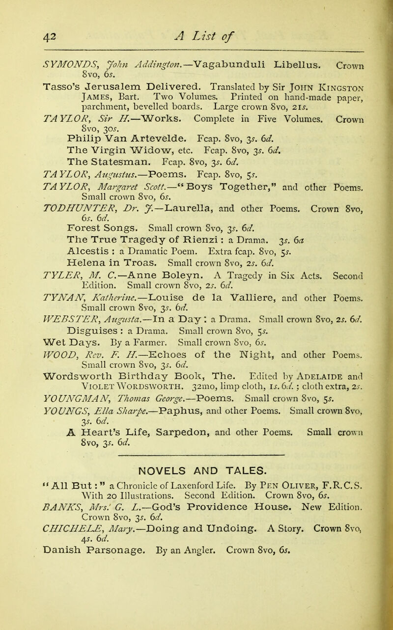 SYMONDS, JoJm Vagabunduli Libellus. Crown 8vo, 6^-. Tasso's Jerusalem Delivered. Translated by Sir John Kingston James, Bart. Two Volumes. Printed on hand-made paper, parchment, bevelled boards. Large crown 8vo, 2.\s. TAYLOR, Sir ZT.—Works. Complete in Five Volumes. Crown 8vo, 30^-. Philip Van Artevelde. Fcap. 8vo, 3^. dd. The Virgin Widow, etc. Fcap. 8vo, 3^-. dd. The Statesman. Fcap. 8vo, y. 6d. TAYLOR, Aui^ushis.—Poems. Fcap. 8vo, 5^. TAYLOR, Margaret Scott.— BoYS Together, and other Poems. Small crown 8vo, 6^. TODHUNTER, Dr. y.—Laurella, and other Poems. Crown 8vo, Forest Songs. Small crown 8vo, 3^. ^d. The True Tragedy of Rienzi : a Drama. 3^-. (>a Alcestis : a Dramatic Poem. Extra fcap. 8vo, 5^-. Helena in Troas. Small crown 8vo, 2s. 6d. TYLER, M. Anne Boleyn. A Tragedy in Six Acts. Second Edition. Small crown 8vo, 2.s. 6d. TYNAN, L<atherine.—Louise de la Valliere, and other Poems. Small crown 8vo, 35-. bd. WEBSTER, Augusta.—In a Day *. a Drama. Small crown 8vo, 2s. 6d. Disguises : a Drama. Small crown 8vo, 5^. Wet Days. By a Farmer. Small crown 8vo, 6s. WOOD, Rev. F. iT.—Echoes of the Night, and other Poems. Small crown 8vo, 3^-. 6d. Wordsworth Birthday Book, The. Edited by Adelaide and Violet Wordsworth. 32mo, limp cloth, i^. 6d.; cloth extra, 2s. YOUNG MAN, Thomas George.—Poems. Small crown 8vo, 5^. YOUNGS, Ella Sharpe.—Paphus, and other Poems. Small crown Svo, Zs. 6d. A Heart's Life, Sarpedon, and other Poems. Small crown Svo, 3^. 6d. NOVELS AND TALES. All But: a Chronicle of Laxenford Life. By Pen Oliver, F.R.C.S. With 20 Illustrations. Second Edition. Crown Svo, 6s. BANICS, Mrs: G. Z.—God's Providence House. New Edition. Crov/n Svo, 3^. 6d. CLLLCLLEEE, Ma7y.—'Doing and Undoing. A Story. Crown Svo, A^s. 6d. Danish Parsonage. By an Angler. Crown Svo, 6s.