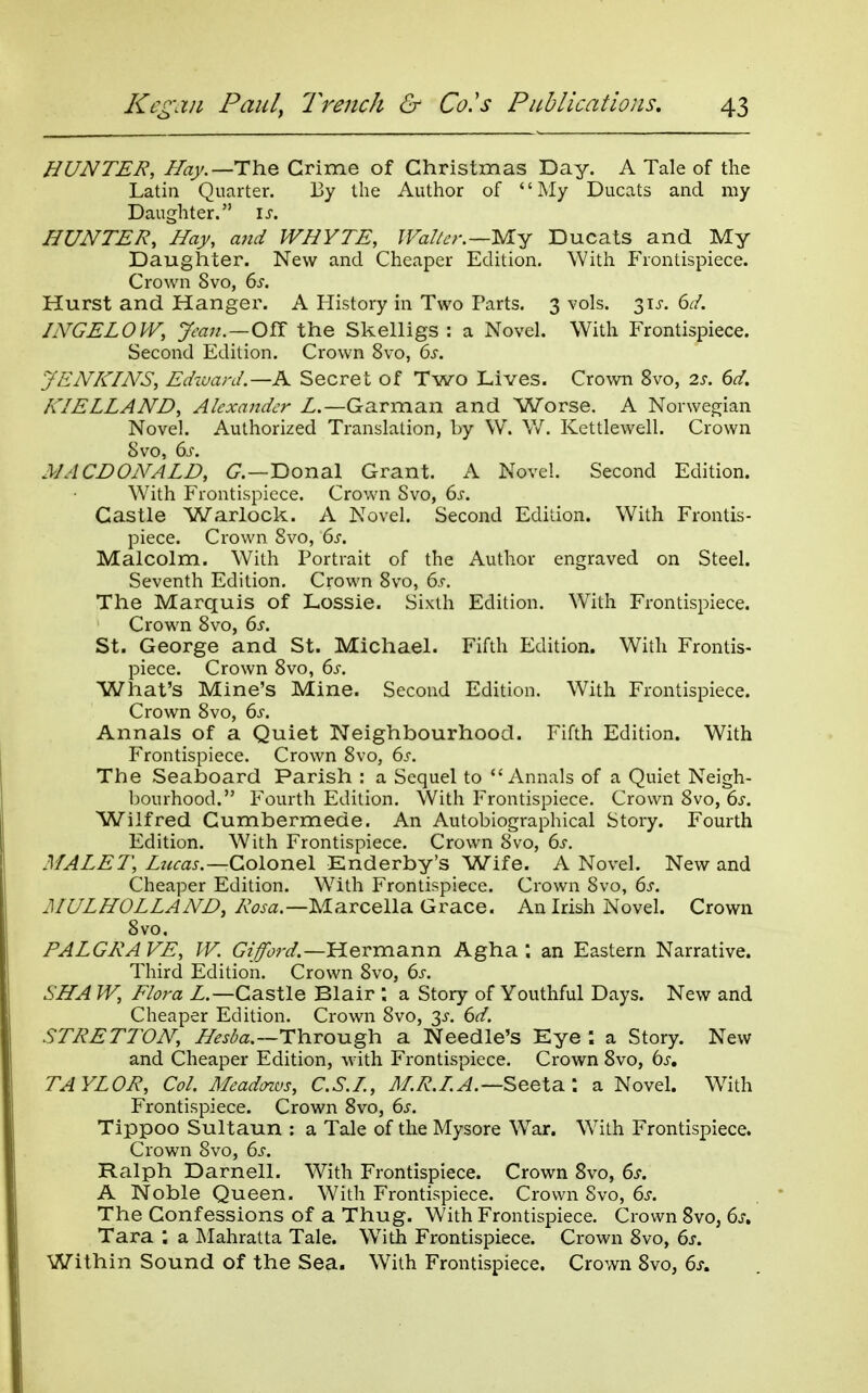 HUNTER, //ay.—The Crime of Christmas Day. A Tale of the Latin Quarter. By the Author of '' My Ducats and my Daughter. is. HUNTER, Hay, and WHYTE, IFal/c-r.—My Ducats and My Daughter. New and Cheaper Edition. With Frontispiece. Crown 8vo, 6s. Hurst and Hanger. A History in Two Parts. 3 vols. 31J. 6t/. INGELOVV, Jean.—O^ the Skelligs : a Novel. With Frontispiece. Second Edition. Crown 8vo, ds. JENKINS, Eikuard.—K Secret of Two Lives. Crown 8vo, 2s. 6d. KIELLAND, Alexander L.—Garman and Worse, A Norwegian Novel. Authorized Translation, by W. W. Kettlewell. Crown 8vo, 6j. MACDONALD, a—Donal Grant. A Novel. Second Edition. W^ith Frontispiece. Crown Svo, 6s. Castle Warlock. A Novel. Second Edition. With Frontis- piece. Crown Svo, 6s. Malcolm. With Portrait of the Author engraved on Steel. Seventh Edition. Crown Svo, 6s. The Marquis of Lossie. Sixth Edition. With Frontispiece. Crown Svo, 6s. St. George and St. Michael. Fifth Edition. With Frontis- piece. Crown Svo, 6s. What's Mine's Mine. Second Edition. With Frontispiece. Crown Svo, 6s. Annals of a Quiet Neighbourhood. Fifth Edition. With Frontispiece. Crown Svo, 6^-. The Seaboard Parish : a Sequel to Annals of a Quiet Neigh- bourhood. P'ourth Edition. With Frontispiece. Crown Svo, 6s. Wilfred Gumbermede. An Autobiographical Story. Fourth Edition. With Frontispiece. Crown Svo, 6s. MALE7\ Lucas.—Colonel Enderby's Wife. A Novel. New and Cheaper Edition. With Frontispiece. Crown Svo, 6s. MULHOLLAND, Rosa.—Marcella Grace. An Irish Novel. Crown Svo. PALGRA VE, IV. Giford.—Hermann Agha ; an Eastern Narrative. Third Edition. Crown Svo, 6s. SHA W, Flora Z.—Castle Blair ; a Story of Youthful Days. New and Cheaper Edition. Crown Svo, 3^-. 6d. STRETTON, Hesba.~T\iTOMgh a Needle's Eye a Story. New and Cheaper Edition, with Frontispiece. Crown Svo, 6^-. TAYLOR, Col. Meadnvs, C.S.L, M.R.LA.—Seeta.: a Novel. W^ith Frontispiece. Crown Svo, 6s. Tippoo Sultaun : a Tale of the Mysore W^ar. W^ith Frontispiece. Crown Svo, 6s. Ralph Darnell. With Frontispiece. Crown Svo, 6s. A Noble Queen. With Frontispiece. Crown Svo, 6s. The Confessions of a Thug. With Frontispiece. Crown Svo, 6s» Tara ; a JNIahratta Tale. With Frontispiece. Crown Svo, 6s. Within Sound of the Sea. With Frontispiece. Crown Svo, 6s.