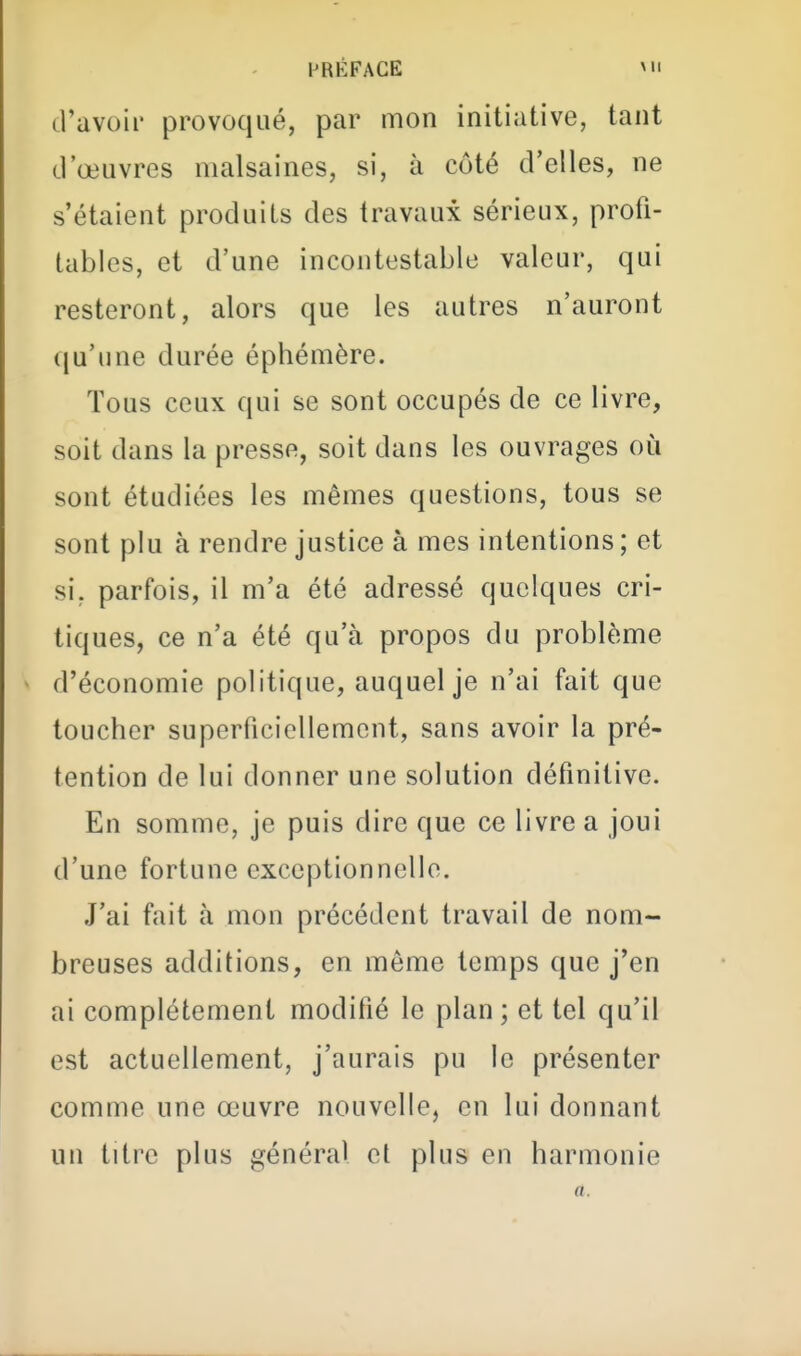d'avoir provoqué, par mon initiative, tant d'œuvres malsaines, si, à côté d'elles, ne s'étaient produits des travaux sérieux, profi- tables, et d'une incontestable valeur, qui resteront, alors que les autres n'auront qu'une durée éphémère. Tous ceux qui se sont occupés de ce livre, soit dans la presse, soit dans les ouvrages où sont étudiées les mêmes questions, tous se sont plu à rendre justice à mes intentions ; et si. parfois, il m'a été adressé quelques cri- tiques, ce n'a été qu'à propos du problème d'économie politique, auquel je n'ai fait que toucher superficiellement, sans avoir la pré- tention de lui donner une solution définitive. En somme, je puis dire que ce livre a joui d'une fortune exceptionnelle. J'ai fait à mon précédent travail de nom- breuses additions, en même temps que j'en ai complètement modifié le plan; et tel qu'il est actuellement, j'aurais pu le présenter comme une œuvre nouvelle, en lui donnant un titre plus général el plus en harmonie