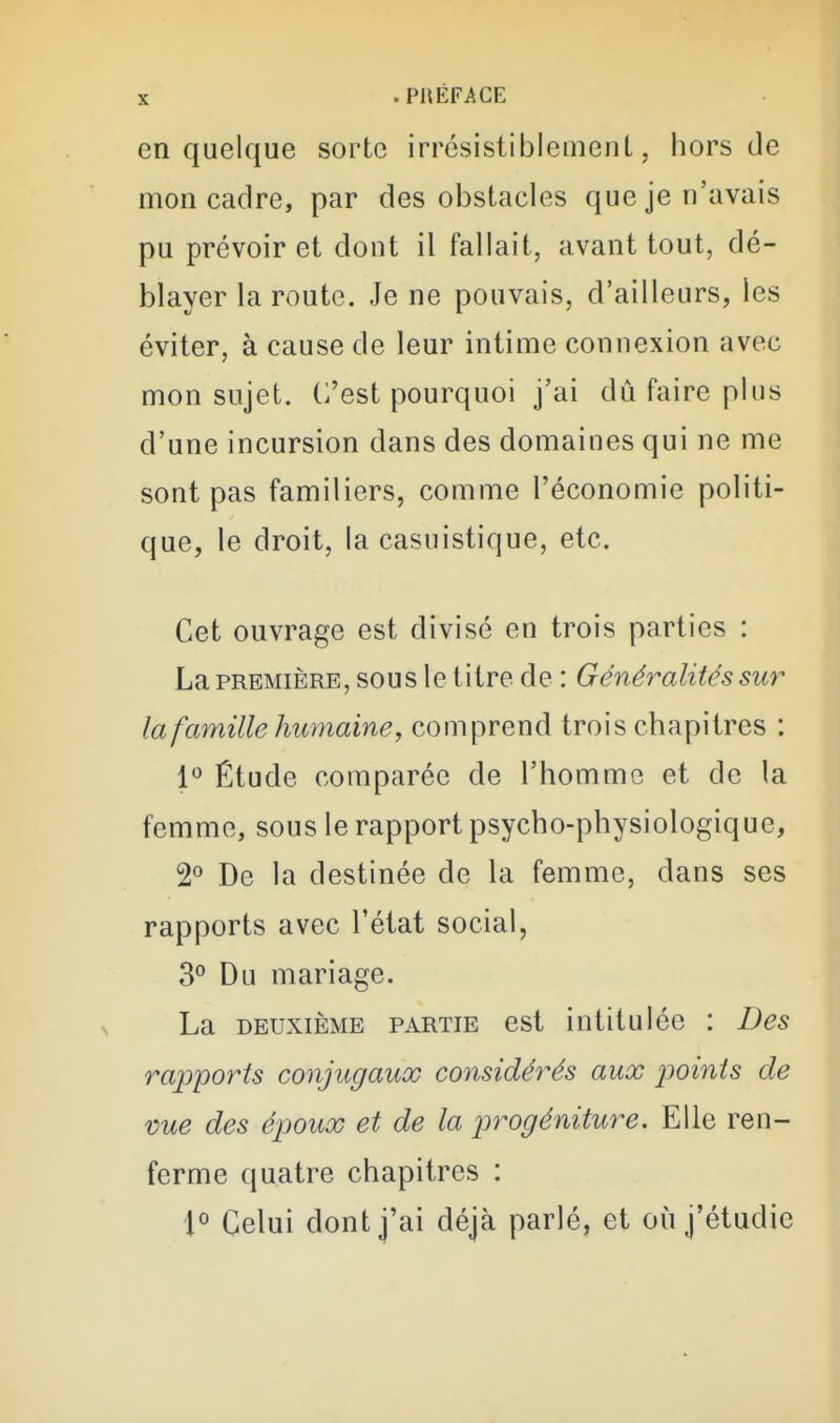 en quelque sorte irrésistibleinenL, hors de mon cadre, par des obstacles que je n'avais pu prévoir et dont il fallait, avant tout, dé- blayer la route. Je ne pouvais, d'ailleurs, les éviter, à cause de leur intime connexion avec mon sujet. C'est pourquoi j'ai dû faire plus d'une incursion dans des domaines qui ne me sont pas familiers, comme l'économie politi- que, le droit, la casuistique, etc. Cet ouvrage est divisé en trois parties : La PREMIÈRE, SOUS le titre de : Généralités sur la famille humaine, comprend trois chapitres : 1^ Étude comparée de l'homme et de la femme, sous le rapport psycho-physiologique, 2° De la destinée de la femme, dans ses rapports avec l'état social, 3° Du mariage. La DEUXIÈME PARTIE cst intitulée : Des rapports conjugaux considérés aux ^ooints de vue des époux et de la progéniture. Elle ren- ferme quatre chapitres : 1° Celui dont j'ai déjà parlé, et où j'étudie