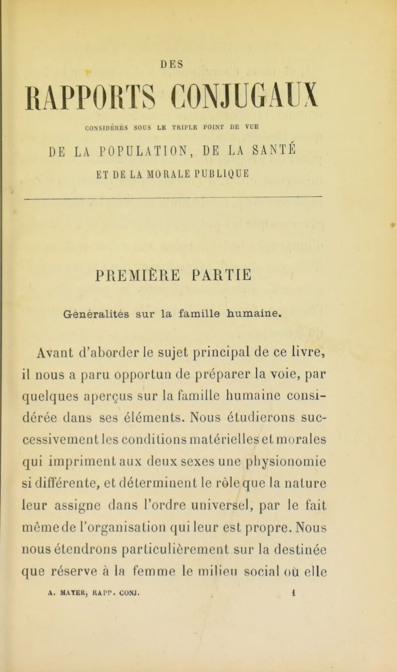 DES RAPPORTS CONJUGAUX CONSIDERES SOUS LE TRll'LE POIIST DE VUE DE LA POPULATION, DE LA SANTÉ ET DE LA MORALE PUBLIQUE PREMIÈRE PARTIE Généralités sur la famille humaine. Avant d'aborder le sujet principal de ce livre, il nous a paru opportun de préparer la voie, par quelques aperçus sur la famille humaine consi- dérée dans ses éléments. Nous étudierons suc- cessivement les conditions matérielles et morales qui impriment aux deux sexes une physionomie si différente, et déterminent le rôle que la nature leur assigne dans l'ordre universel, par le fait même de l'organisation qui leur est propre. Nous nous étendrons particulièrement sur la destinée que réserve à la femme le milieu social où elle