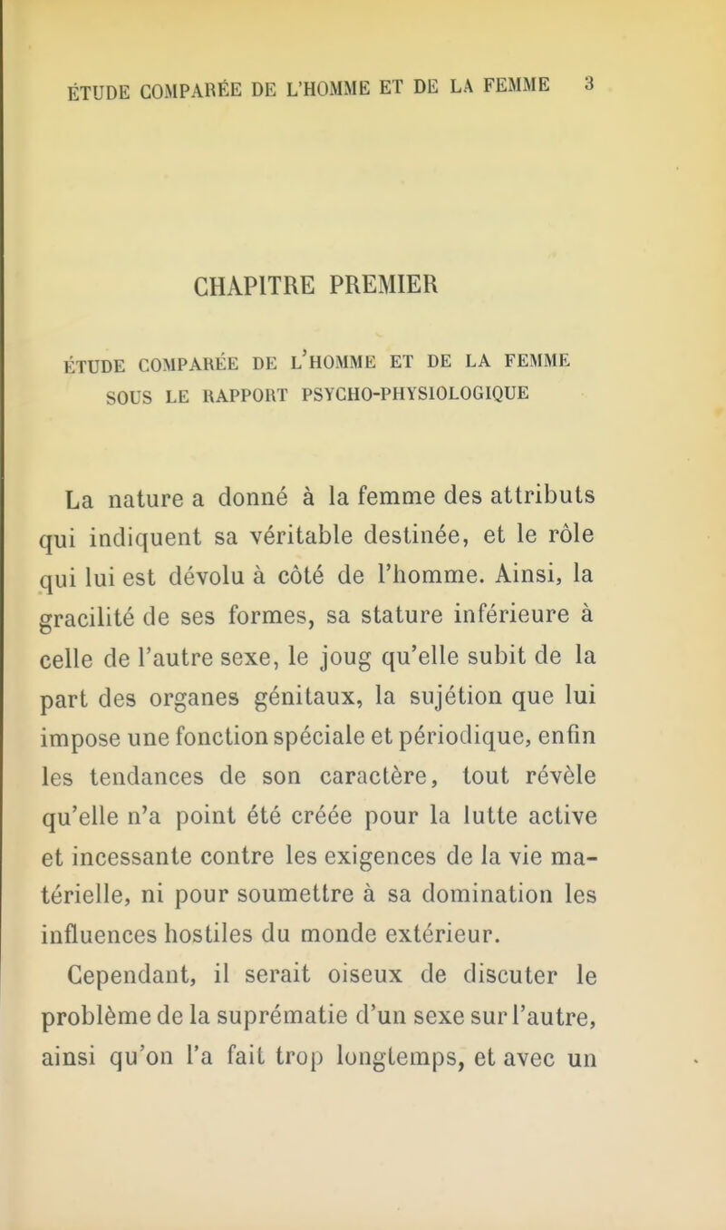 CHAPITRE PREMIER ÉTUDE COMPARÉE DE l'hOMME ET DE LA FEMME SOUS LE RAPPORT PSYCHO-PHYSIOLOGIQUE La nature a donné à la femme des attributs qui indiquent sa véritable destinée, et le rôle qui lui est dévolu à côté de l'homme. Ainsi, la gracilité de ses formes, sa stature inférieure à celle de l'autre sexe, le joug qu'elle subit de la part des organes génitaux, la sujétion que lui impose une fonction spéciale et périodique, enfin les tendances de son caractère, tout révèle qu'elle n'a point été créée pour la lutte active et incessante contre les exigences de la vie ma- térielle, ni pour soumettre à sa domination les influences hostiles du monde extérieur. Cependant, il serait oiseux de discuter le problème de la suprématie d'un sexe sur l'autre, ainsi qu'on l'a fait trop longtemps, et avec un