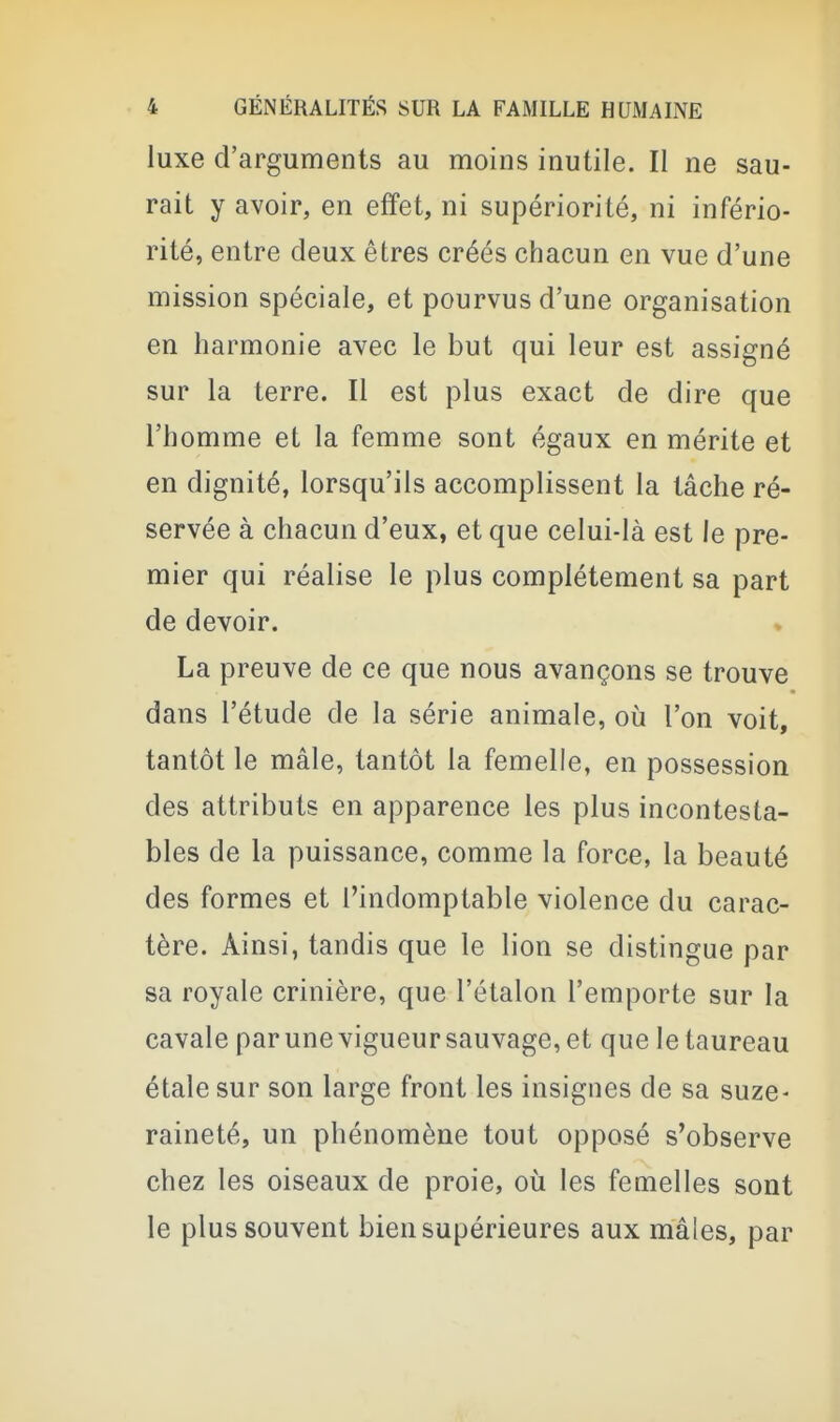 luxe d'arguments au moins inutile. Il ne sau- rait y avoir, en effet, ni supériorité, ni infério- rité, entre deux êtres créés chacun en vue d'une mission spéciale, et pourvus d'une organisation en harmonie avec le but qui leur est assigné sur la terre. Il est plus exact de dire que l'homme et la femme sont égaux en mérite et en dignité, lorsqu'ils accomplissent la tâche ré- servée à chacun d'eux, et que celui-là est le pre- mier qui réalise le plus complètement sa part de devoir. La preuve de ce que nous avançons se trouve dans l'étude de la série animale, où l'on voit, tantôt le mâle, tantôt la femelle, en possession des attributs en apparence les plus incontesta- bles de la puissance, comme la force, la beauté des formes et l'indomptable violence du carac- tère. Ainsi, tandis que le lion se distingue par sa royale crinière, que l'étalon l'emporte sur la cavale par une vigueur sauvage, et que le taureau étale sur son large front les insignes de sa suze- raineté, un phénomène tout opposé s'observe chez les oiseaux de proie, où les femelles sont le plus souvent bien supérieures aux mâles, par