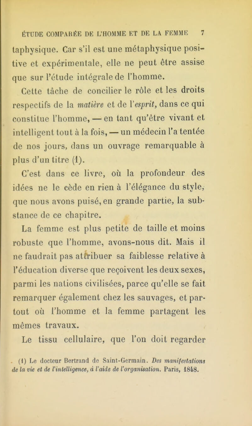 laphysique. Car s'il est une métaphysique posi- tive et expérimentale, elle ne peut être assise que sur l'étude intégrale de l'homme. Cette tâche de concilier le rôle et les droits respectifs de la matière et de Vesprit, dans ce qui constitue l'homme, — en tant qu'être vivant et intelligent tout à la fois, — un médecin l'a tentée de nos jours, dans un ouvrage remarquable à plus d'un litre (1). C'est dans ce livre, où la profondeur des idées ne le cède en rien à l'élégance du style, que nous avons puisé, en grande partie, la sub- stance de ce chapitre. La femme est plus petite de taille et moins robuste que l'homme, avons-nous dit. Mais il ne faudrait pas attribuer sa faiblesse relative à l'éducation diverse que reçoivent les deux sexes, parmi les nations civilisées, parce qu'elle se fait remarquer également chez les sauvages, et par- tout 011 l'homme et la femme partagent les mêmes travaux. Le tissu cellulaire, que l'on doit regarder . (1) Le docteur Bertrand de Saint-Germain. Des manifestations de la vie et de l'intelligence, à Vaide de l'organisation. Paris, 1848.