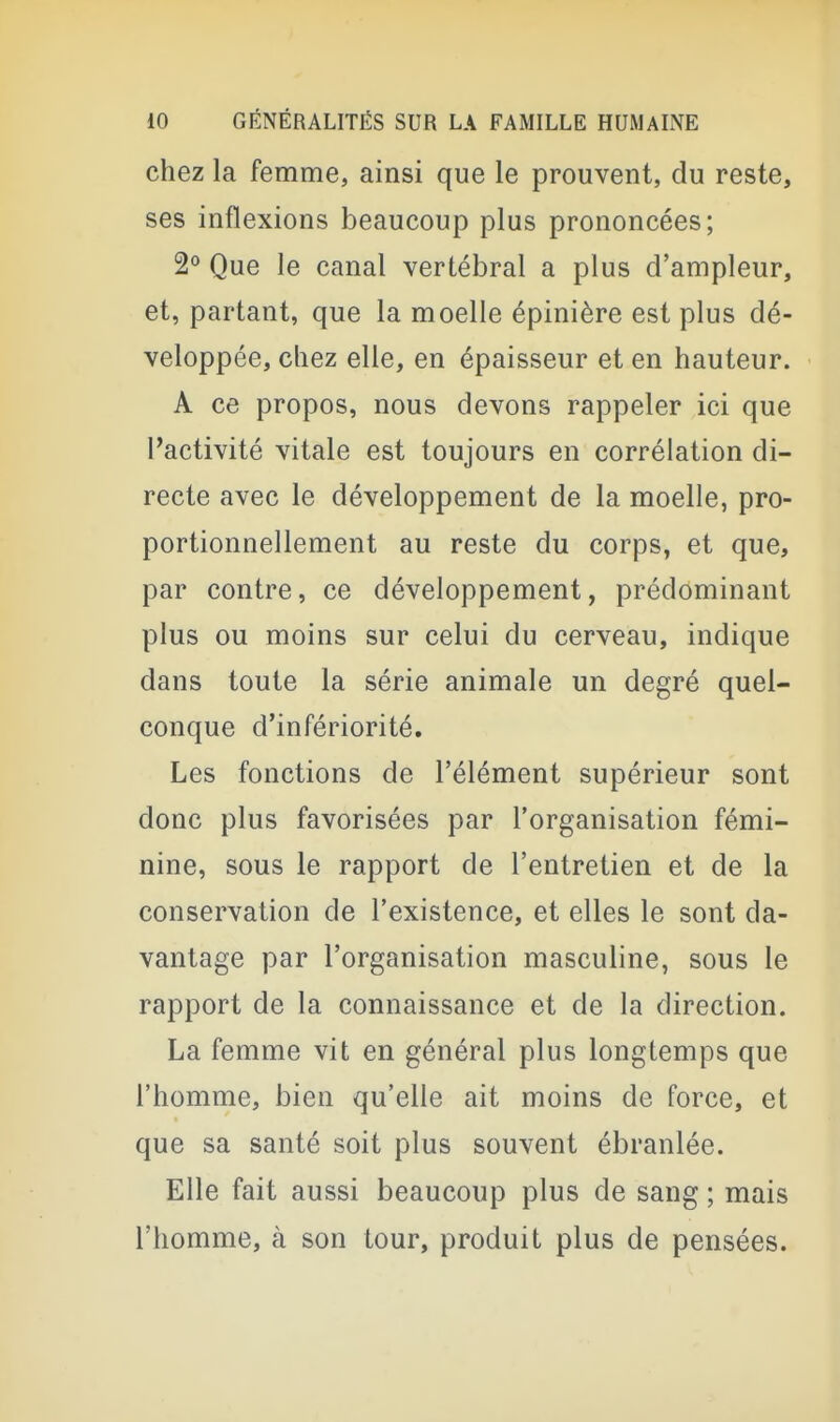 chez la femme, ainsi que le prouvent, du reste, ses inflexions beaucoup plus prononcées; 2° Que le canal vertébral a plus d'ampleur, et, partant, que la moelle épinière est plus dé- veloppée, chez elle, en épaisseur et en hauteur. A ce propos, nous devons rappeler ici que l'activité vitale est toujours en corrélation di- recte avec le développement de la moelle, pro- portionnellement au reste du corps, et que, par contre, ce développement, prédominant plus ou moins sur celui du cerveau, indique dans toute la série animale un degré quel- conque d'infériorité. Les fonctions de l'élément supérieur sont donc plus favorisées par l'organisation fémi- nine, sous le rapport de l'entretien et de la conservation de l'existence, et elles le sont da- vantage par l'organisation masculine, sous le rapport de la connaissance et de la direction. La femme vit en général plus longtemps que l'homme, bien qu'elle ait moins de force, et que sa santé soit plus souvent ébranlée. Elle fait aussi beaucoup plus de sang ; mais l'homme, à son tour, produit plus de pensées.