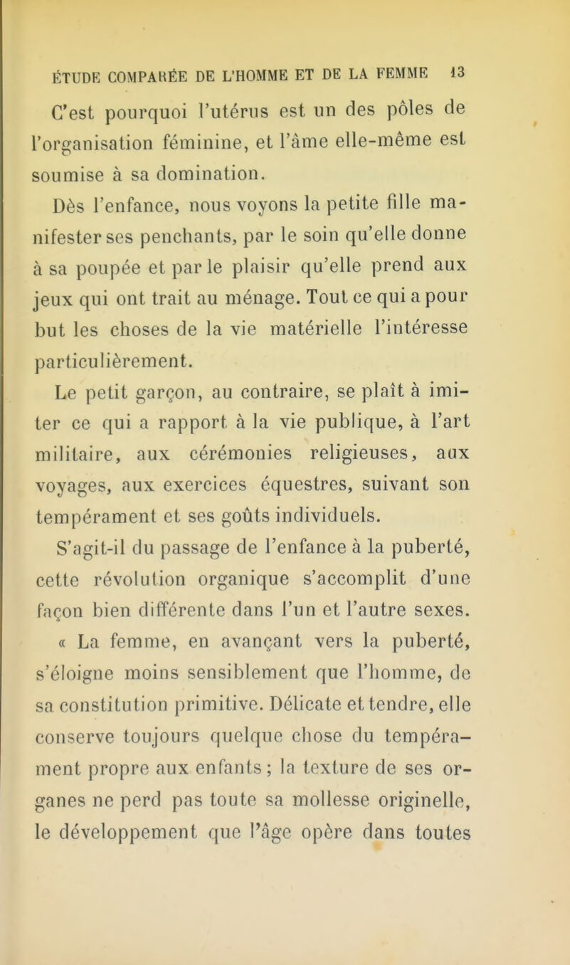 C'est pourquoi l'utérus est un des pôles de l'organisation féminine, et l'âme elle-même est soumise à sa domination. Dès l'enfance, nous voyons la petite fille ma- nifester ses penchants, par le soin qu'elle donne à sa poupée et par le plaisir qu'elle prend aux jeux qui ont trait au ménage. Tout ce qui a pour but les choses de la vie matérielle l'intéresse particulièrement. Le petit garçon, au contraire, se plaît à imi- ter ce qui a rapport à la vie publique, à l'art militaire, aux cérémonies religieuses, aux voyages, aux exercices équestres, suivant son tempérament et ses goûts individuels. S'agit-il du passage de l'enfance à la puberté, cette révolution organique s'accomplit d'une façon bien différente dans l'un et l'autre sexes. « La femme, en avançant vers la puberté, s'éloigne moins sensiblement que l'homme, de sa constitution primitive. Délicate et tendre, elle conserve toujours quelque chose du tempéra- ment propre aux enfants; la texture de ses or- ganes ne perd pas toute sa mollesse originelle, le développement que Page opère dans toutes