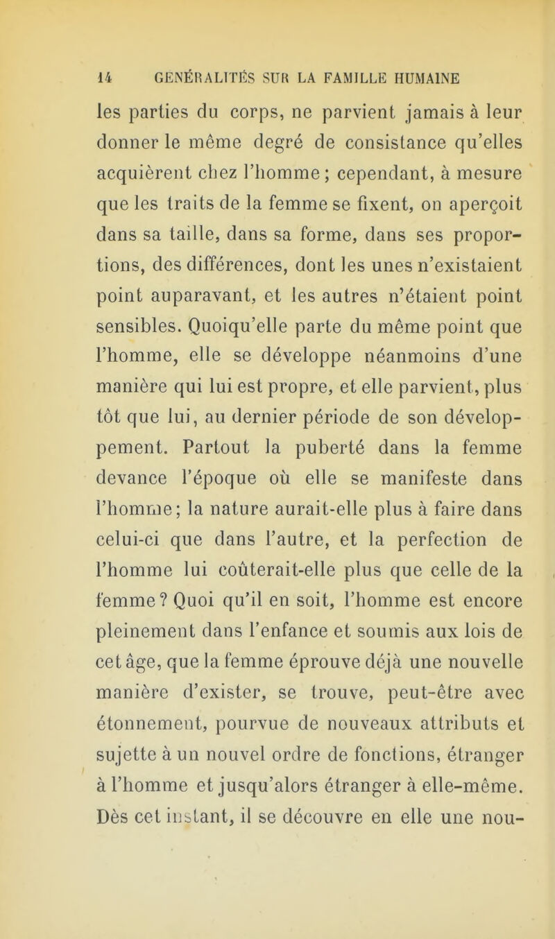 les parties du corps, ne parvient jamais à leur donner le même degré de consistance qu'elles acquièrent chez l'homme; cependant, à mesure que les traits de la femme se fixent, on aperçoit dans sa taille, dans sa forme, dans ses propor- tions, des différences, dont les unes n'existaient point auparavant, et les autres n'étaient point sensibles. Quoiqu'elle parte du même point que l'homme, elle se développe néanmoins d'une manière qui lui est propre, et elle parvient, plus tôt que lui, au dernier période de son dévelop- pement. Partout la puberté dans la femme devance l'époque où elle se manifeste dans l'homme; la nature aurait-elle plus à faire dans celui-ci que dans l'autre, et la perfection de l'homme lui coùterait-elle plus que celle de la femme? Quoi qu'il en soit, l'homme est encore pleinement dans l'enfance et soumis aux lois de cet âge, que la femme éprouve déjà une nouvelle manière d'exister, se trouve, peut-être avec étonnement, pourvue de nouveaux attributs et sujette à un nouvel ordre de fonctions, étranger à l'homme et jusqu'alors étranger à elle-même. Dès cet iuslant, il se découvre en elle une nou-