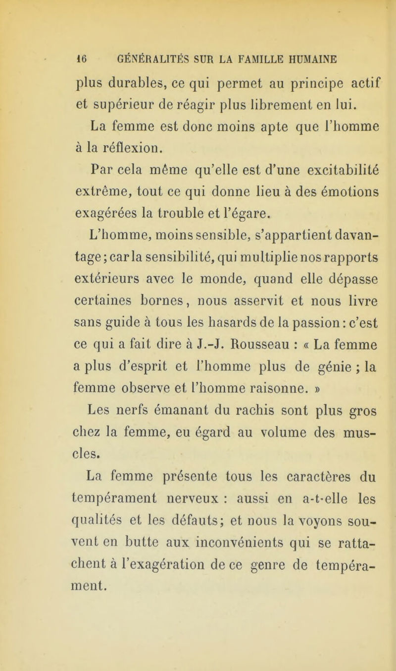 plus durables, ce qui permet au principe actif et supérieur de réagir plus librement en lui. La femme est donc moins apte que i'bomme à la réflexion. Par cela même qu'elle est d'une excitabilité extrême, tout ce qui donne lieu à des émotions exagérées la trouble et l'égaré. L'homme, moins sensible, s'appartient davan- tage ; car la sensibilité, qui multiplie nos rapports extérieurs avec le monde, quand elle dépasse certaines bornes, nous asservit et nous livre sans guide à tous les hasards de la passion : c'est ce qui a fait dire à J.-J. Rousseau ; « La femme a plus d'esprit et l'homme plus de génie ; la femme observe et l'homme raisonne. » Les nerfs émanant du rachis sont plus gros chez la femme, eu égard au volume des mus- cles. La femme présente tous les caractères du tempérament nerveux : aussi en a-t-elle les qualités et les défauts; et nous la voyons sou- vent en butte aux inconvénients qui se ratta- chent à l'exagération de ce genre de tempéra- ment.