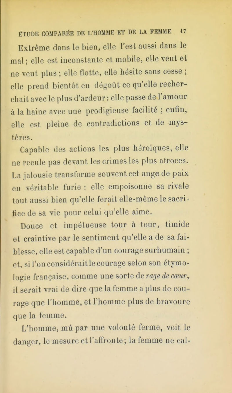 Extrême dans le bien, elle l'est aussi dans le mal ; elle est inconstante et mobile, elle veut et ne veut plus ; elle flotte, elle hésite sans cesse ; elle prend bientôt en dégoût ce qu'elle recher- chait avec le plus d'ardeur : elle passe de l'amour à la haine avec une prodigieuse facilité ; enfin, elle est pleine de contradictions et de mys- tères. Capable des actions les plus héroïques, elle ne recule pas devant les crimes les plus atroces. La jalousie transforme souvent cet ange de paix en véritable furie : elle empoisonne sa rivale tout aussi bien qu'elle ferait elle-même le sacri ■ fice de sa vie pour celui qu'elle aime. Douce et impétueuse tour à tour, timide et craintive par le sentiment qu'elle a de sa fai- blesse, elle est capable d'un courage surhumain ; et, si l'on considéraitle courage selon son étymo- logie française, comme une sorte de rage de cœur^ il serait vrai de dire que la femme a plus de cou- rage que l'homme, et l'homme plus de bravoure que la femme. L'homme, mû par une volonté ferme, voit le danger, le mesure et l'affronte; la femme ne cal-