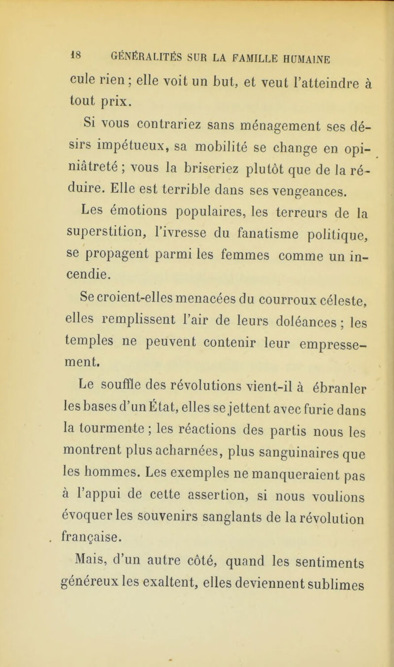 cule rien ; elle voit un but, et veut l'atteindre à tout prix. Si vous contrariez sans ménagement ses dé- sirs impétueux, sa mobilité se change en opi- niâtreté ; vous la briseriez plutôt que de la ré- duire. Elle est terrible dans ses vengeances. Les émotions populaires, les terreurs de la superstition, l'ivresse du fanatisme politique, se propagent parmi les femmes comme un in- cendie. Se croient-elles menacées du courroux céleste, elles remplissent l'air de leurs doléances ; les temples ne peuvent contenir leur empresse- ment. Le souffle des révolutions vient-il à ébranler les bases d'un État, elles se jettent avec furie dans la tourmente ; les réactions des partis nous les montrent plus acharnées, plus sanguinaires que les hommes. Les exemples ne manqueraient pas à l'appui de cette assertion, si nous voulions évoquer les souvenirs sanglants de la révolution française. Mais, d'un autre côté, quand les sentiments généreux les exaltent, elles deviennent sublimes