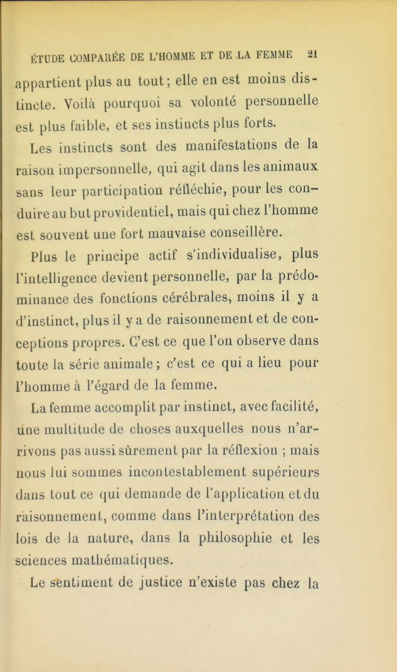 appartient plus au tout; elle en est moins dis- tincte. Voilà pourquoi sa volonté personnelle est plus faible, et ses instincts plus forts. Les instincts sont des manifestations de la raison impersonnelle, qui agit dans les animaux sans leur participation réfléchie, pour les con- duire au but providentiel, mais qui chez l'homme est souvent une fort mauvaise conseillère. Plus le principe actif s'individualise, plus l'intelligence devient personnelle, par la prédo- minance des fonctions cérébrales, moins il y a d'instinct, plus il y a de raisonnement et de con- ceptions propres. C'est ce que l'on observe dans toute la série animale; c'est ce qui a lieu pour l'homme à l'égard de la femme. La femme accomplit par instinct, avec facilité, une multitude de choses auxquelles nous n'ar- rivons pas aussi sûrement par la réflexion ; mais nous lui sommes incontestablement supérieurs dans tout ce qui demande de l'application et du raisonnement, comme dans l'interprétation des lois de la nature, dans la philosophie et les sciences mathématiques. Le sentiment de justice n'existe pas chez la