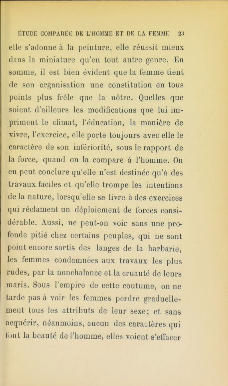 elle s'adonne à la peinture, elle réussit mieux dans la miniature qu'en tout autre genre. En somme, il est bien évident que la femme tient de son organisation une constitution en tous points plus frêle que la nôtre. Quelles que soient d'ailleurs les modifications que lui im- priment le climat, l'éducation, la manière de vivre, l'exercice, elle porte toujours avec elle le caractère de son infériorité, sous le rapport de la force, quand on la compare à l'homme. On en peut conclure qu'elle n'est destinée qu'à des travaux faciles et qu'elle trompe les intentions de la nature, lorsqu'elle se livre à des exercices qui réclament un déploiement de forces consi- dérable. Aussi, ne peut-on voir sans une pro- fonde pitié chez certains peuples, qui ne sont point encore sortis des langes de la barbarie, les femmes condamnées aux travaux les plus rudes, par la nonchalance et la cruauté de leurs maris. Sous l'empire de cette coutume, on ne tarde pas à voir les femmes perdre graduelle- ment tous les attributs de leur sexe; et sans acquérir, néanmoins, aucun des caractères qui font la beauté de l'homme, elles voient s'effacer