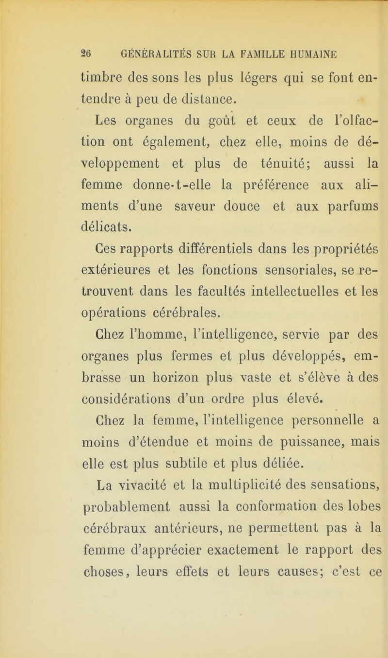 timbre des sons les plus légers qui se font en- tendre à peu de distance. Les organes du goût et ceux de l'olfac- tion ont également, chez elle, moins de dé- veloppement et plus de ténuité; aussi la femme donne-t-elle la préférence aux ali- ments d'une saveur douce et aux parfums délicats. Ces rapports différentiels dans les propriétés extérieures et les fonctions sensoriales, se re- trouvent dans les facultés intellectuelles et les opérations cérébrales. Chez l'homme, l'intelligence, servie par des organes plus fermes et plus développés, em- brasse un horizon plus vaste et s'élève à des considérations d'un ordre plus élevé. Chez la femme, l'intelligence personnelle a moins d'étendue et moins de puissance, mais elle est plus subtile et plus déliée. La vivacité et la multiplicité des sensations, probablement aussi la conformation des lobes cérébraux antérieurs, ne permettent pas à la femme d'apprécier exactement le rapport des choses, leurs effets et leurs causes; c'est ce