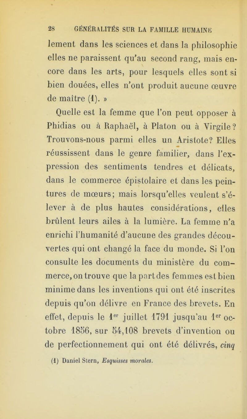 lement dans les sciences et dans la philosophie elles ne paraissent qu'au second rang, mais en- core dans les arts, pour lesquels elles sont si bien douées, elles n'ont produit aucune œuvre de maître (1). » Quelle est la femme que l'on peut opposer à Phidias ou à Raphaël, à Platon ou à Virgile ? Trouvons-nous parmi elles un Aristote? Elles réussissent dans le genre familier, dans l'ex- pression des sentiments tendres et délicats, dans le commerce épislolaire et dans les pein- tures de mœurs; mais lorsqu'elles veulent s'é- lever à de plus hautes considérations, elles brûlent leurs ailes à la lumière. La femme n'a enrichi l'humanité d'aucune des grandes décou- vertes qui ont changé la face du monde. Si l'on consulte les documents du ministère du com- merce, on trouve que la part des femmes est bien minime dans les inventions qui ont été inscrites depuis qu'on délivre en France des brevets. En effet, depuis le 1 juillet 1791 jusqu'au l^ oc- tobre 1856, sur 54,108 brevets d'invention ou de perfectionnement qui ont été délivrés, cinq (1) Daniel Stern, Esquisses morales.