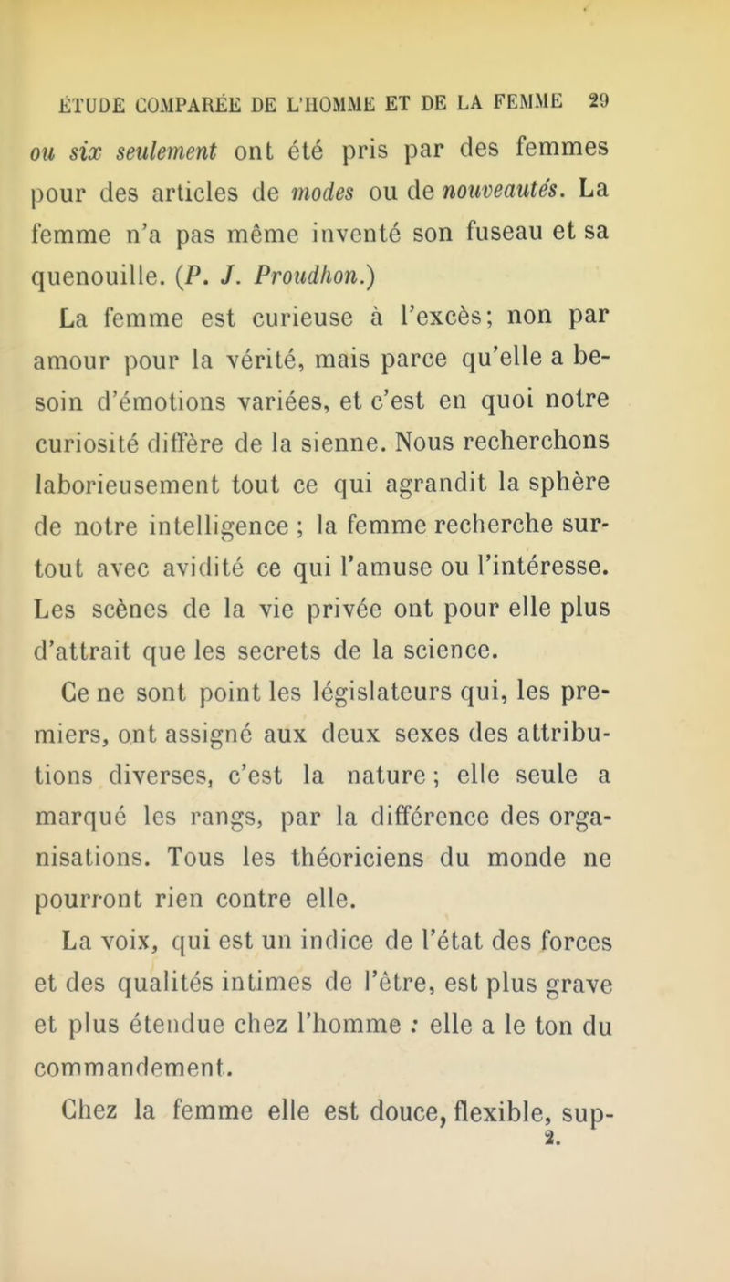 OU six seulement ont été pris par des femmes pour des articles de modes ou de nouveautés. La femme n'a pas même inventé son fuseau et sa quenouille. (P. /. Proudiion.) La femme est curieuse à l'excès; non par amour pour la vérité, mais parce qu'elle a be- soin d'émotions variées, et c'est en quoi notre curiosité diffère de la sienne. Nous recherchons laborieusement tout ce qui agrandit la sphère de notre intelligence ; la femme recherche sur- tout avec avidité ce qui l'amuse ou l'intéresse. Les scènes de la vie privée ont pour elle plus d'attrait que les secrets de la science. Ce ne sont point les législateurs qui, les pre- miers, ont assigné aux deux sexes des attribu- tions diverses, c'est la nature ; elle seule a marqué les rangs, par la différence des orga- nisations. Tous les théoriciens du monde ne pourront rien contre elle. La voix, qui est un indice de l'état des forces et des qualités intimes de l'être, est plus grave et plus étendue chez l'homme : elle a le ton du commandement. Chez la femme elle est douce, flexible, sup-