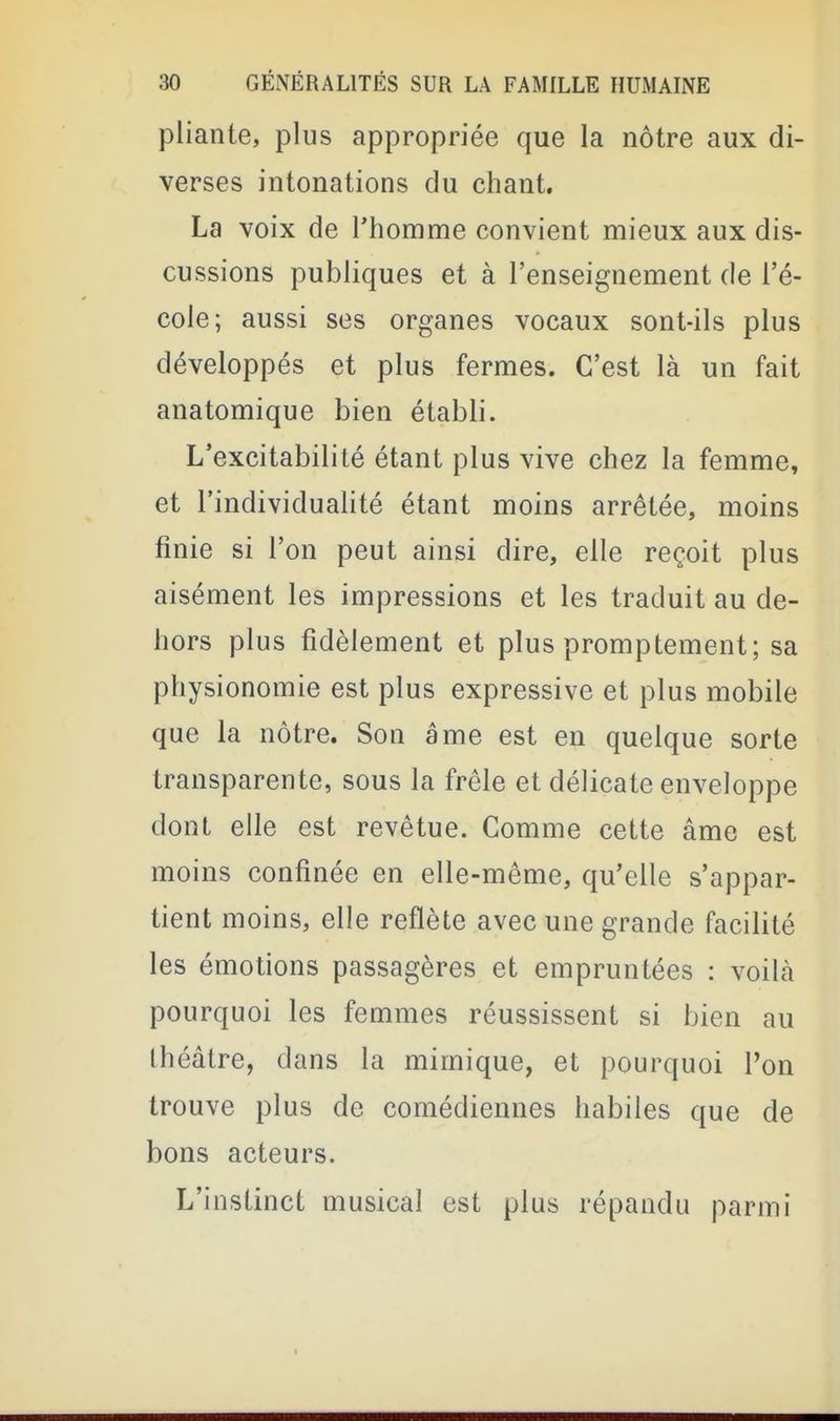 pliante, plus appropriée que la nôtre aux di- verses intonations du chant. La voix de Thomme convient mieux aux dis- cussions publiques et à l'enseignement de l'é- cole; aussi ses organes vocaux sont-ils plus développés et plus fermes. C'est là un fait anatomique bien établi. L'excitabilité étant plus vive chez la femme, et l'individualité étant moins arrêtée, moins finie si l'on peut ainsi dire, elle reçoit plus aisément les impressions et les traduit au de- hors plus fidèlement et plus promptement; sa physionomie est plus expressive et plus mobile que la nôtre. Son âme est en quelque sorte transparente, sous la frêle et délicate enveloppe dont elle est revêtue. Gomme cette âme est moins confinée en elle-même, qu'elle s'appar- tient moins, elle reflète avec une grande facilité les émotions passagères et empruntées : voilà pourquoi les femmes réussissent si bien au théâtre, dans la mimique, et pourquoi l'on trouve plus de comédiennes habiles que de bons acteurs. L'instinct musical est plus répandu parmi
