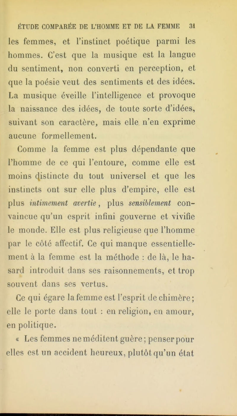 les femmes, et l'instinct poétique parmi les hommes. C'est que la musique est la langue du sentiment, non converti en perception, et que la poésie veut des sentiments et des idées. La musique éveille l'intelligence et provoque la naissance des idées, de toute sorte d'idées, suivant son caractère, mais elle n'en exprime aucune formellement. Comme la femme est plus dépendante que l'homme de ce qui l'entoure, comme elle est moins cjistincte du tout universel et que les instincts ont sur elle plus d'empire, elle est plus intimement avertie, plus sensiblement con- vaincue qu'un esprit infini gouverne et vivifie le monde. Elle est plus religieuse que l'homme par le côté affectif. Ce qui manque essentielle- ment à la femme est la méthode : de là, le ha- sard introduit dans ses raisonnements, et trop souvent dans ses vertus. Ce qui égare la femme est l'espri t de chimère ; elle le porte dans tout : en religion, en amour, en politique. a Les femmes ne méditent guère ; penser pour elles est un accident heureux, plutôt qu'un état